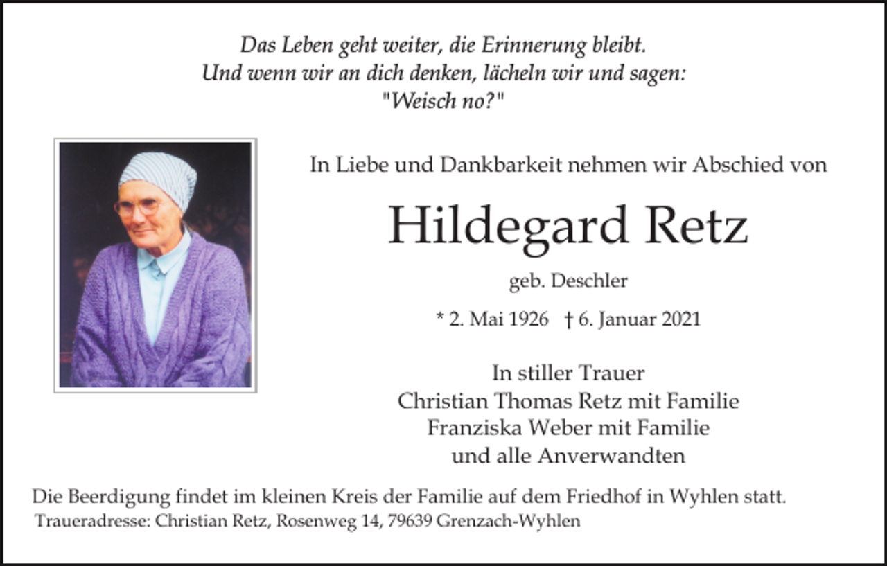 <p>Das Leben geht weiter, die Erinnerung bleibt.<br />Und wenn wir an dich denken, lächeln wir und sagen:<br />"Weisch no?"<br />In Liebe und Dankbarkeit nehmen wir Abschied von</p><p>Hildegard Retz<br />geb. Deschler<br />* 2. Mai 1926 † 6. Januar 2021</p><p>In stiller Trauer<br />Christian Thomas Retz mit Familie<br />Franziska Weber mit Familie<br />und alle Anverwandten<br />Die Beerdigung findet im kleinen Kreis der Familie auf dem Friedhof in Wyhlen statt.<br />Traueradresse: Christian Retz, Rosenweg 14, 79639 Grenzach-Wyhlen</p>