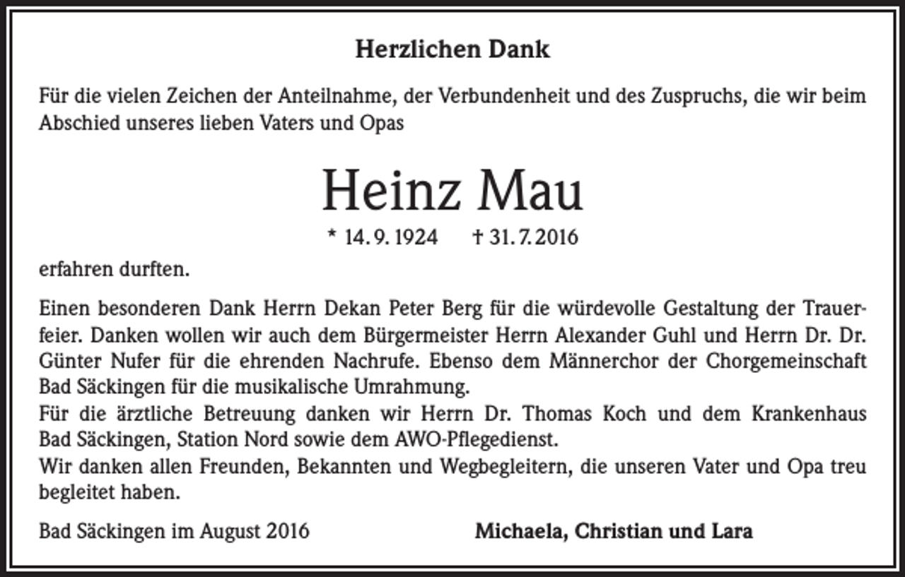 <p>Herzlichen Dank<br />Für die vielen Zeichen der Anteilnahme, der Verbundenheit und des Zuspruchs, die wir beim<br />Abschied unseres lieben Vaters und Opas</p><p>Heinz Mau<br />* 14. 9. 1924 † 31. 7. 2016</p><p>erfahren durften.<br />Einen besonderen Dank Herrn Dekan Peter Berg für die würdevolle Gestaltung der Trauerfeier. Danken wollen wir auch dem Bürgermeister Herrn Alexander Guhl und Herrn Dr. Dr.<br />Günter Nufer für die ehrenden Nachrufe. Ebenso dem Männerchor der Chorgemeinschaft<br />Bad Säckingen für die musikalische Umrahmung.<br />Für die ärztliche Betreuung danken wir Herrn Dr. Thomas Koch und dem Krankenhaus<br />Bad Säckingen, Station Nord sowie dem AWO-Pflegedienst.<br />Wir danken allen Freunden, Bekannten und Wegbegleitern, die unseren Vater und Opa treu<br />begleitet haben.<br />Bad Säckingen im August 2016 Michaela, Christian und Lara</p>