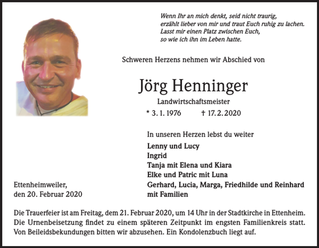 <p>Wenn Ihr an mich denkt, seid nicht traurig,<br />erzählt lieber von mir und traut Euch ruhig zu lachen.<br />Lasst mir einen Platz zwischen Euch,<br />so wie ich ihn im Leben hatte.</p><p>Schweren Herzens nehmen wir Abschied von</p><p>Jörg Henninger<br />Landwirtschaftsmeister<br />* 3. 1. 1976<br />† 17. 2. 2020</p><p>Ettenheimweiler,<br />den 20. Februar 2020</p><p>In unseren Herzen lebst du weiter<br />Lenny und Lucy<br />Ingrid<br />Tanja mit Elena und Kiara<br />Elke und Patric mit Luna<br />Gerhard, Lucia, Marga, Friedhilde und Reinhard<br />mit Familien</p><p>Die Trauerfeier ist am Freitag, dem 21. Februar 2020, um 14 Uhr in der Stadtkirche in ­Ettenheim.<br />Die Urnenbeisetzung findet zu einem späteren Zeitpunkt im engsten Familienkreis statt.<br />Von Beileidsbekundungen bitten wir abzusehen. Ein Kondolenzbuch liegt auf.</p>