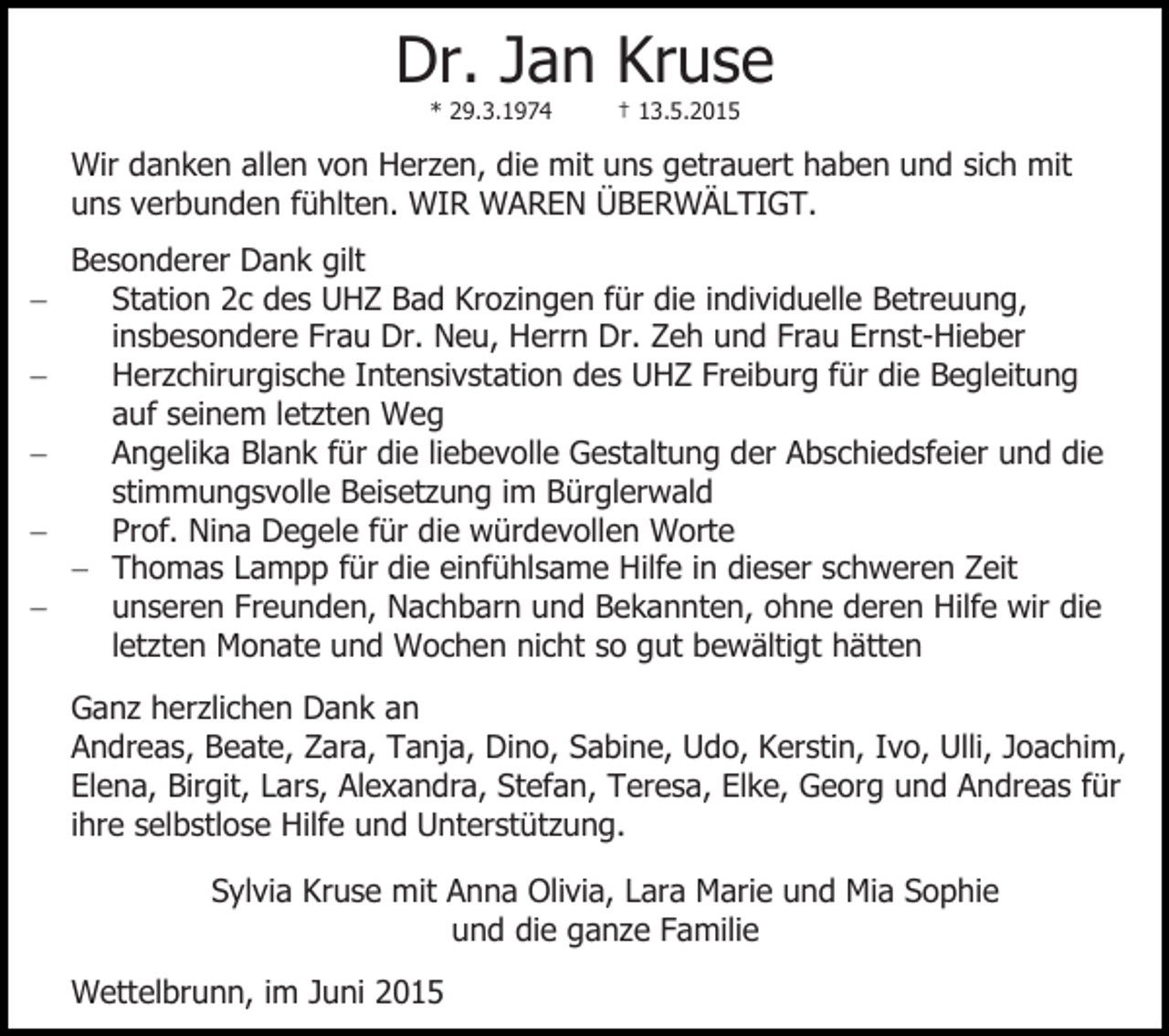 <p>Dr. Jan Kruse<br />* 29.3.1974</p><p>† 13.5.2015</p><p>Wir danken allen von Herzen, die mit uns getrauert haben und sich mit<br />uns verbunden fühlten. WIR WAREN ÜBERWÄLTIGT. Besonderer Dank gilt<br />Station 2c des UHZ Bad Krozingen für die individuelle Betreuung,<br />insbesondere Frau Dr. Neu, Herrn Dr. Zeh und Frau Ernst-Hieber<br />Herzchirurgische Intensivstation des UHZ Freiburg für die Begleitung<br />auf seinem letzten Weg<br />Angelika Blank für die liebevolle Gestaltung der Abschiedsfeier und die<br />stimmungsvolle Beisetzung im Bürglerwald<br />Prof. Nina Degele für die würdevollen Worte<br /> Thomas Lampp für die einfühlsame Hilfe in dieser schweren Zeit<br />unseren Freunden, Nachbarn und Bekannten, ohne deren Hilfe wir die<br />letzten Monate und Wochen nicht so gut bewältigt hätten<br />Ganz herzlichen Dank an<br />Andreas, Beate, Zara, Tanja, Dino, Sabine, Udo, Kerstin, Ivo, Ulli, Joachim,<br />Elena, Birgit, Lars, Alexandra, Stefan, Teresa, Elke, Georg und Andreas für<br />ihre selbstlose Hilfe und Unterstützung.<br />Sylvia Kruse mit Anna Olivia, Lara Marie und Mia Sophie<br />und die ganze Familie<br />Wettelbrunn, im Juni 2015</p>