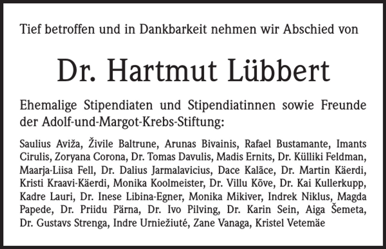 <p>Tief betroffen und in Dankbarkeit nehmen wir Abschied von</p><p>Dr. Hartmut Lübbert<br />Ehemalige Stipendiaten und Stipendiatinnen sowie Freunde<br />der Adolf-und-Margot-Krebs-Stiftung:<br />Saulius Aviža, Živile Baltrune, Arunas Bivainis, Rafael Bustamante, Imants<br />Cirulis, Zoryana Corona, Dr. Tomas Davulis, Madis Ernits, Dr. Külliki Feldman,<br />Maarja-Liisa Fell, Dr. Dalius Jarmalavicius, Dace Kalãce, Dr. Martin Käerdi,<br />Kristi Kraavi-Käerdi, Monika Koolmeister, Dr. Villu Kõve, Dr. Kai Kullerkupp,<br />Kadre Lauri, Dr. Inese Libina-Egner, Monika Mikiver, Indrek Niklus, Magda<br />Papede, Dr. Priidu Pärna, Dr. Ivo Pilving, Dr. Karin Sein, Aiga Šemeta,<br />Dr. Gustavs Strenga, Indre Urniežiuté, Zane Vanaga, Kristel Vetemäe</p>