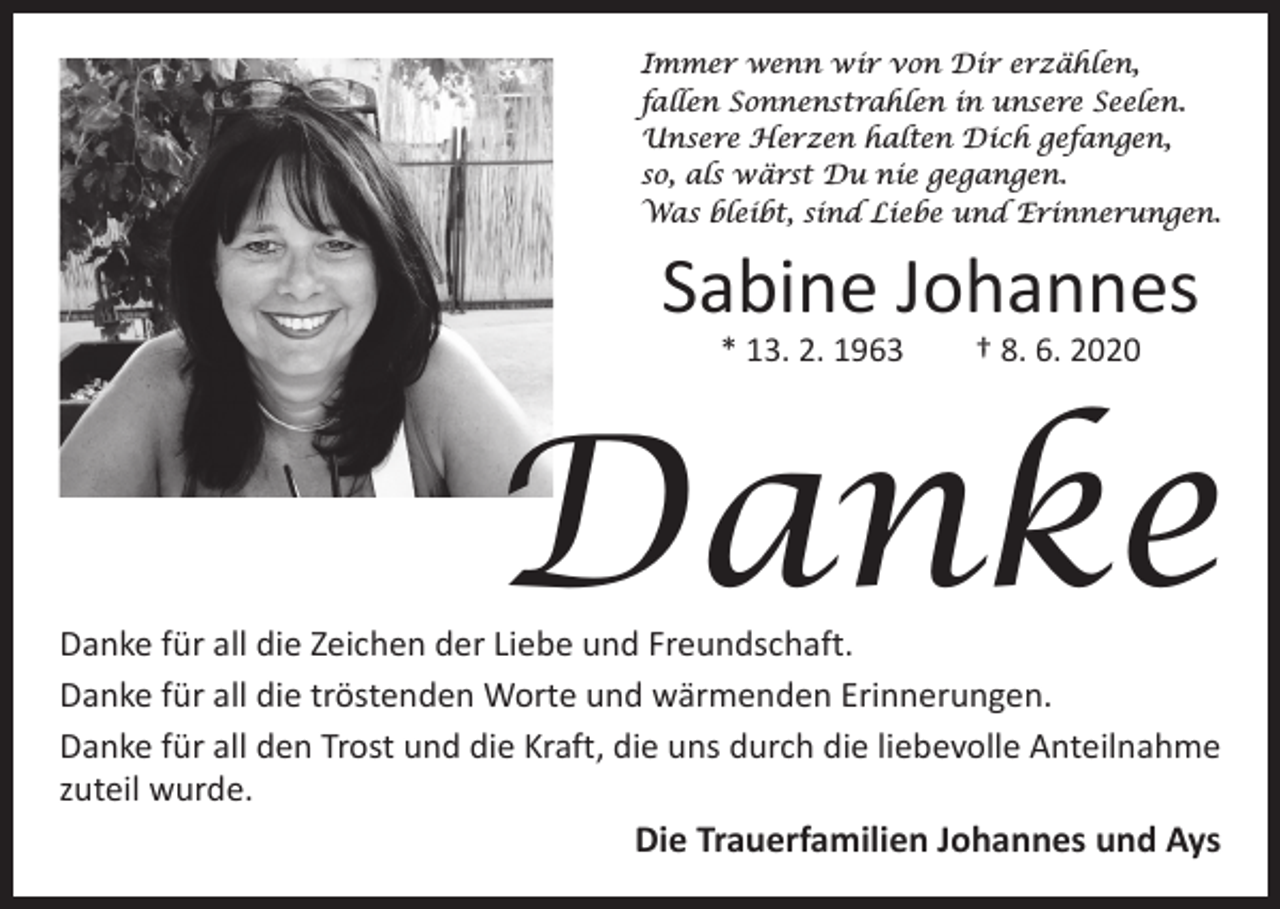 <p>Immer wenn wir von Dir erzählen,<br />fallen Sonnenstrahlen in unsere Seelen.<br />Unsere Herzen halten Dich gefangen,<br />so, als wärst Du nie gegangen.<br />Was bleibt, sind Liebe und Erinnerungen.</p><p>Sabine Johannes<br />* 13. 2. 1963 † 8. 6. 2020</p><p>Danke</p><p>Danke für all die Zeichen der Liebe und Freundschaft.<br />Danke für all die tröstenden Worte und wärmenden Erinnerungen.<br />Danke für all den Trost und die Kraft, die uns durch die liebevolle Anteilnahme<br />zuteil wurde.<br />Die Trauerfamilien Johannes und Ays</p>
