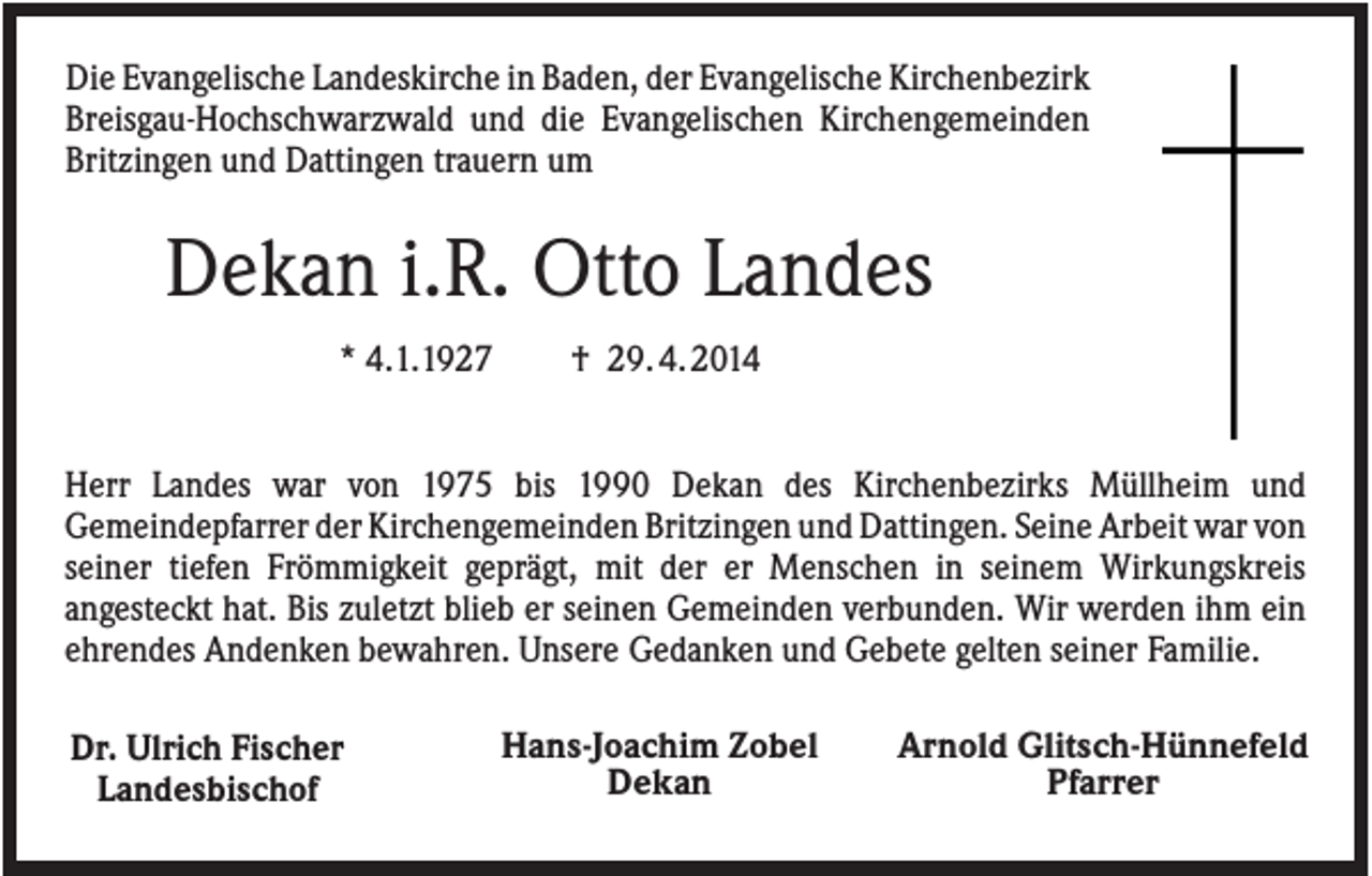 <p>Die Evangelische Landeskirche in Baden, der Evangelische Kirchenbezirk<br />Breisgau-Hochschwarzwald und die Evangelischen Kirchengemeinden<br />Britzingen und Dattingen trauern um</p><p>Dekan i.R. Otto Landes<br />* 4.1.1927</p><p>† 29. 4. 2014</p><p>Herr Landes war von 1975 bis 1990 Dekan des Kirchenbezirks Müllheim und<br />Gemeindepfarrer der Kirchengemeinden Britzingen und Dattingen. Seine Arbeit war von<br />seiner tiefen Frömmigkeit geprägt, mit der er Menschen in seinem Wirkungskreis<br />angesteckt hat. Bis zuletzt blieb er seinen Gemeinden verbunden. Wir werden ihm ein<br />ehrendes Andenken bewahren. Unsere Gedanken und Gebete gelten seiner Familie.<br />Dr. Ulrich Fischer<br />Landesbischof</p><p>Hans-Joachim Zobel<br />Dekan</p><p>Arnold Glitsch-Hünnefeld<br />Pfarrer</p>