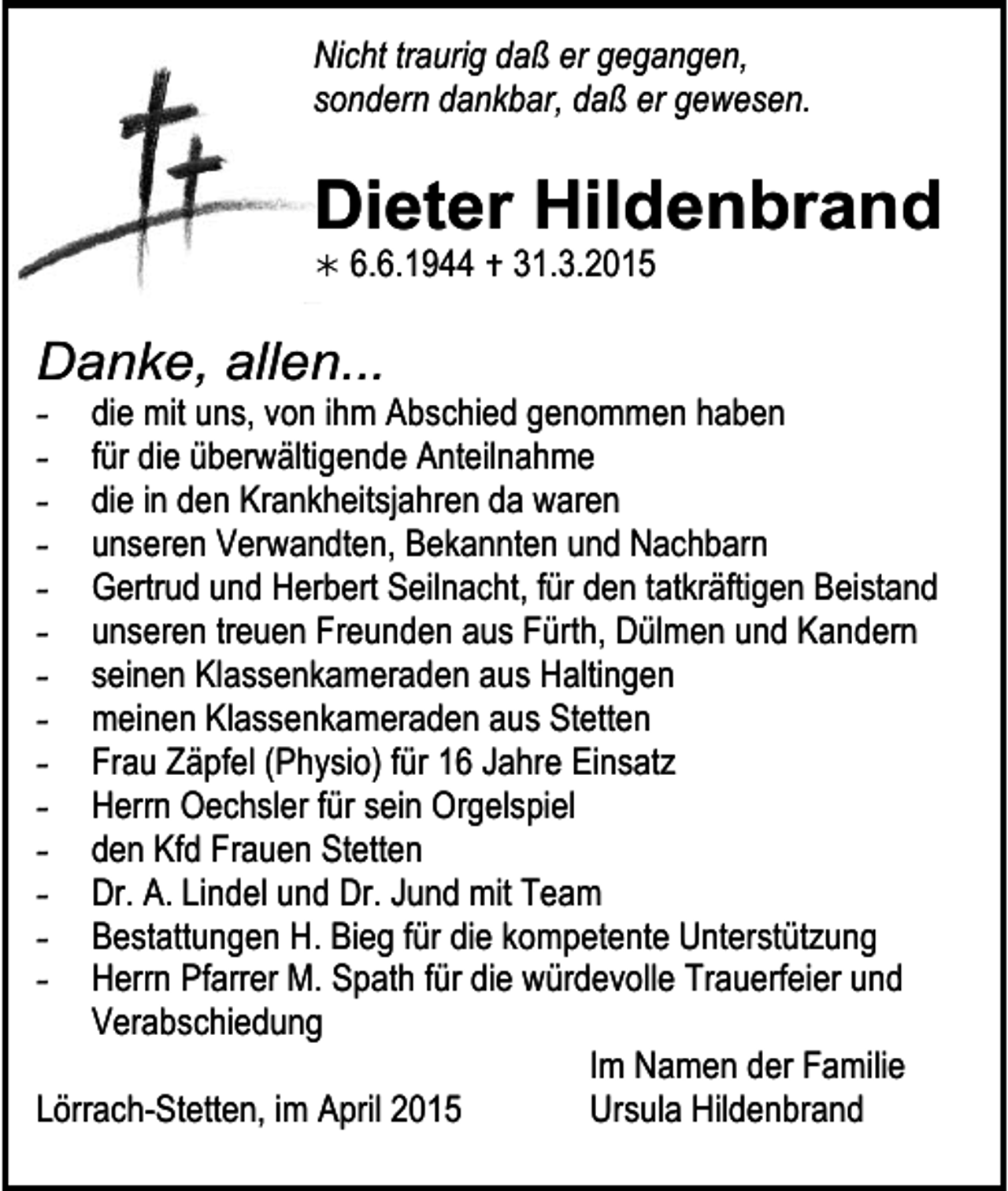 <p>Nicht traurig daß er gegangen,<br />sondern dankbar, daß er gewesen.</p><p>Dieter Hildenbrand<br /></p><p>6.6.1944  31.3.2015</p><p>Danke, allen...<br />-</p><p>die mit uns, vontrauer09<br />ihm Abschied genommen haben<br />für die überwältigende Anteilnahme<br />die in den Krankheitsjahren da waren<br />unseren Verwandten, Bekannten und Nachbarn<br />Gertrud und Herbert Seilnacht, für den tatkräftigen Beistand<br />unseren treuen Freunden aus Fürth, Dülmen und Kandern<br />seinen Klassenkameraden aus Haltingen<br />meinen Klassenkameraden aus Stetten<br />Frau Zäpfel (Physio) für 16 Jahre Einsatz<br />Herrn Oechsler für sein Orgelspiel<br />den Kfd Frauen Stetten<br />Dr. A. Lindel und Dr. Jund mit Team<br />Bestattungen H. Bieg für die kompetente Unterstützung<br />Herrn Pfarrer M. Spath für die würdevolle Trauerfeier und<br />Verabschiedung<br />trauer12<br />Im Namen der Familie<br />Lörrach-Stetten,Stand:<br />im April<br />2015<br />Ursula Hildenbrand<br />2009</p>