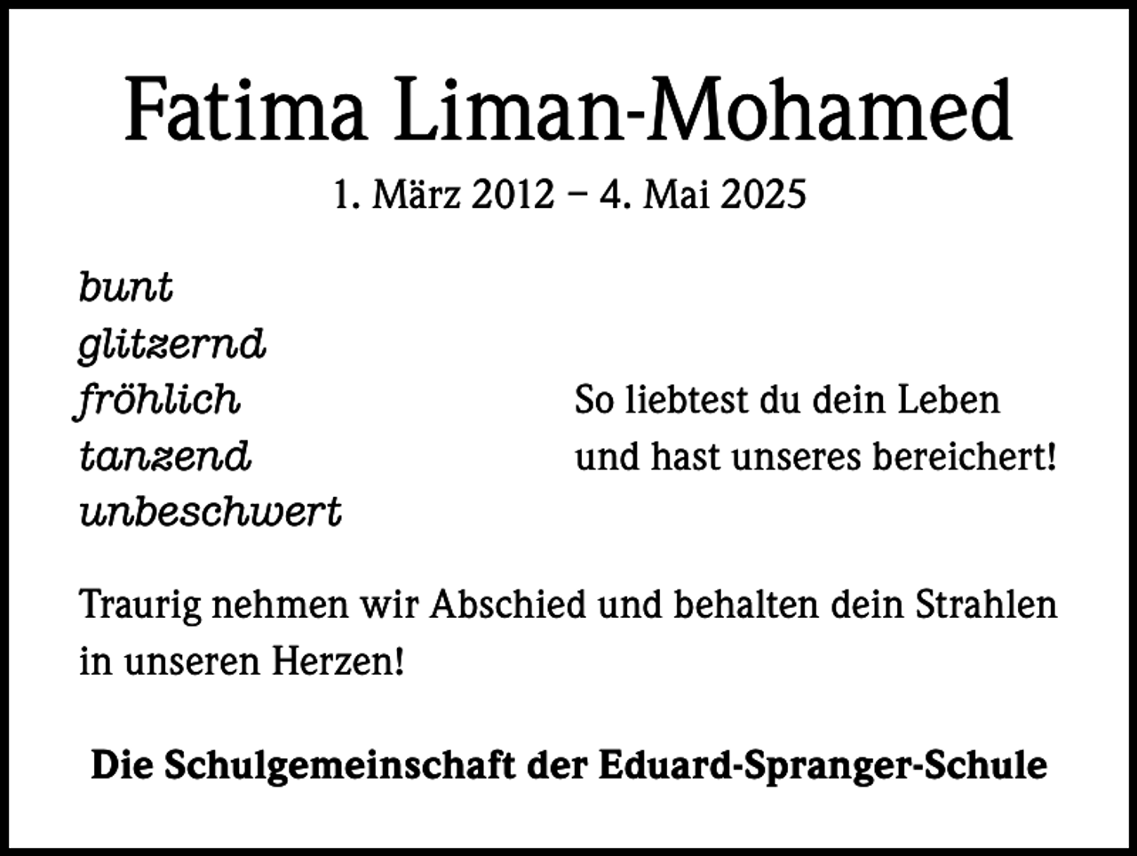 <p>Fatima Liman-Mohamed<br />1. März 2012 – 4. Mai 2025<br />bunt<br />glitzernd<br />fröhlich<br />tanzend<br />unbeschwert</p><p>So liebtest du dein Leben<br />und hast unseres bereichert!</p><p>Traurig nehmen wir Abschied und behalten dein Strahlen<br />in unseren Herzen!<br />Die Schulgemeinschaft der Eduard-Spranger-Schule</p>