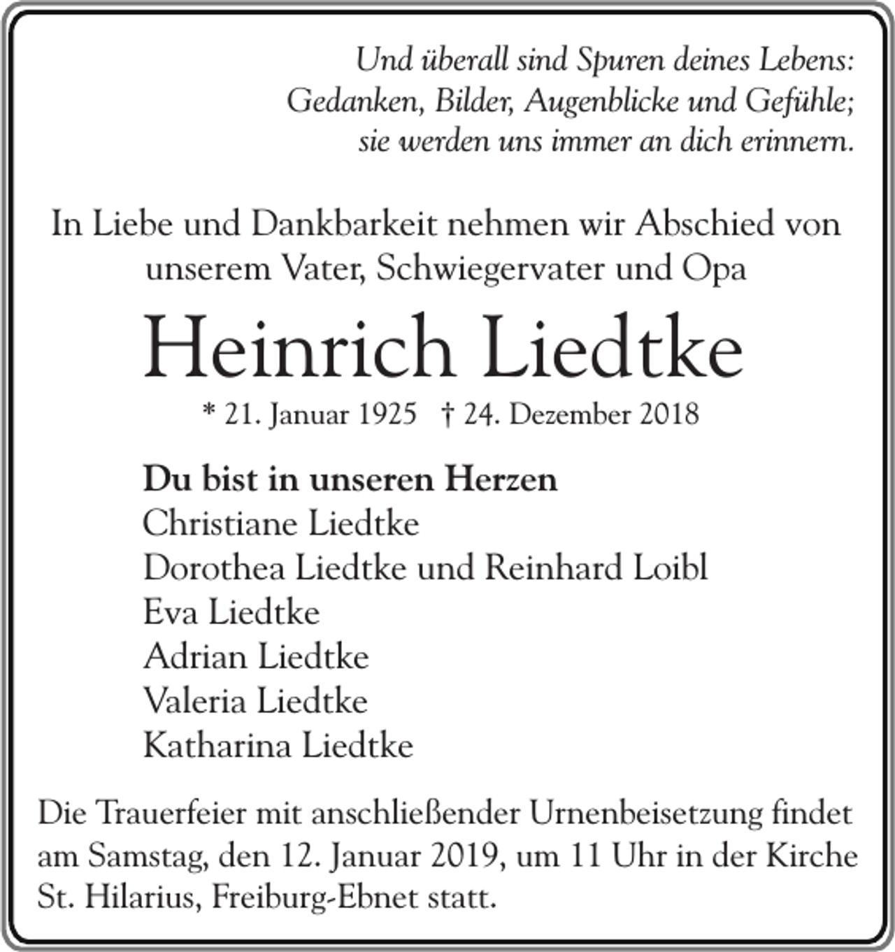 <p>Und überall sind Spuren deines Lebens:<br />Gedanken, Bilder, Augenblicke und Gefühle;<br />sie werden uns immer an dich erinnern.</p><p>In Liebe und Dankbarkeit nehmen wir Abschied von<br />unserem Vater, Schwiegervater und Opa</p><p>Heinrich Liedtke<br />* 21. Januar 1925 † 24. Dezember 2018</p><p>Du bist in unseren Herzen<br />Christiane Liedtke<br />Dorothea Liedtke und Reinhard Loibl<br />Eva Liedtke<br />Adrian Liedtke<br />Valeria Liedtke<br />Katharina Liedtke<br />Die Trauerfeier mit anschließender Urnenbeisetzung findet<br />am Samstag, den 12. Januar 2019, um 11 Uhr in der Kirche<br />St. Hilarius, Freiburg-Ebnet statt.</p>
