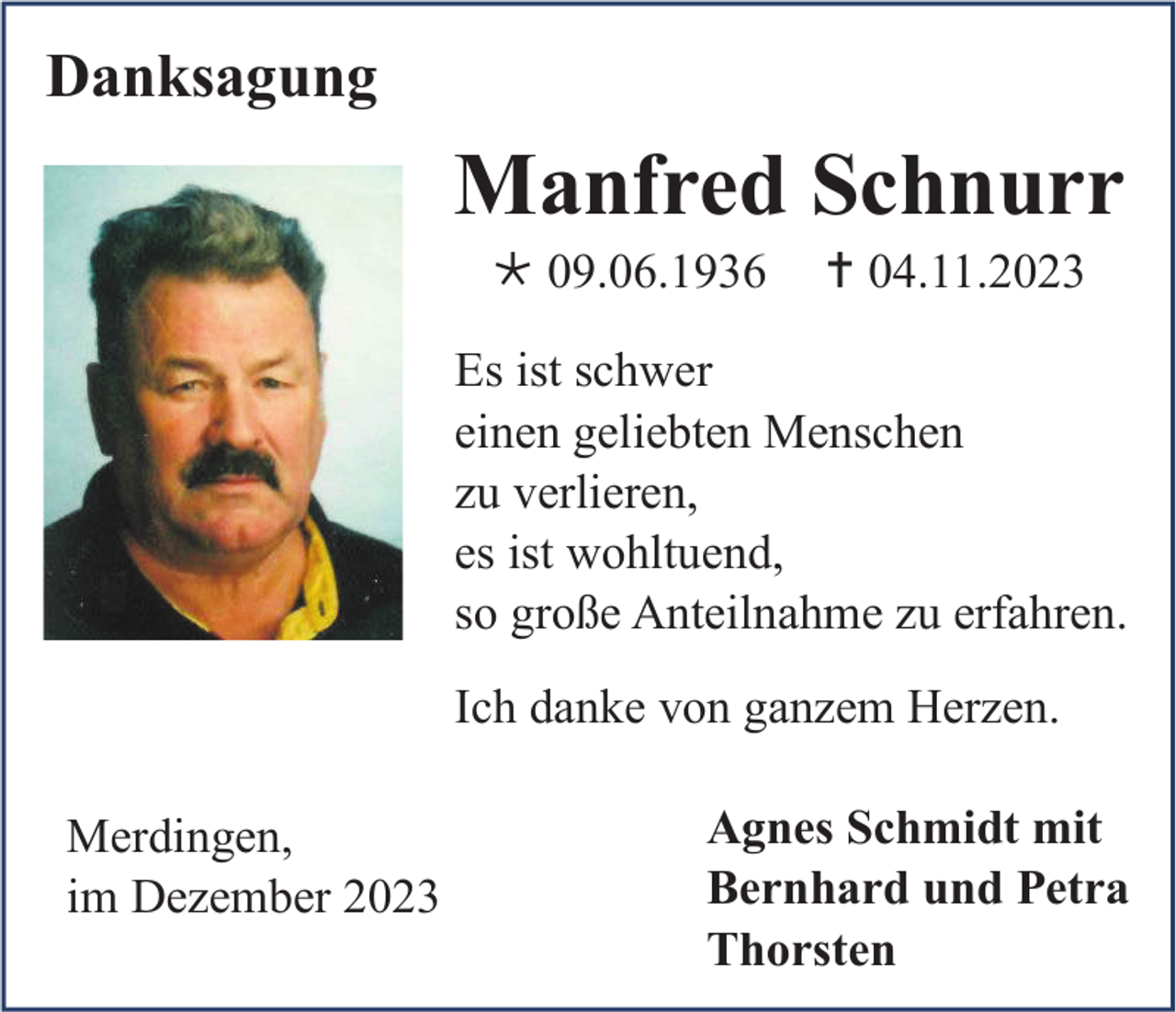 <p>Danksagung</p><p>Manfred Schnurr<br />* 09.06.1936</p><p>† 04.11.2023</p><p>Es ist schwer<br />einen geliebten Menschen<br />zu verlieren,<br />es ist wohltuend,<br />so große Anteilnahme zu erfahren.<br />Ich danke von ganzem Herzen.<br />Merdingen,<br />im Dezember 2023</p><p>Agnes Schmidt mit<br />Bernhard und Petra<br />Thorsten</p>