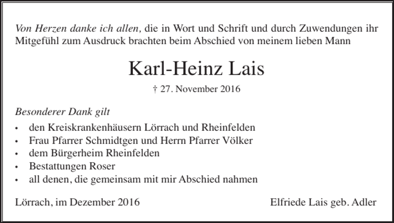 <p>Von Herzen danke ich allen, die in Wort und Schrift und durch Zuwendungen ihr<br />Mitgefühl zum Ausdruck brachten beim Abschied von meinem lieben Mann</p><p>Karl-Heinz Lais<br />† 27. November 2016</p><p>Besonderer Dank gilt<br />• den Kreiskrankenhäusern Lörrach und Rheinfelden<br />• Frau Pfarrer Schmidtgen und Herrn Pfarrer Völker<br />• dem Bürgerheim Rheinfelden<br />• Bestattungen Roser<br />• all denen, die gemeinsam mit mir Abschied nahmen<br />Lörrach, im Dezember 2016</p><p>Elfriede Lais geb. Adler</p>