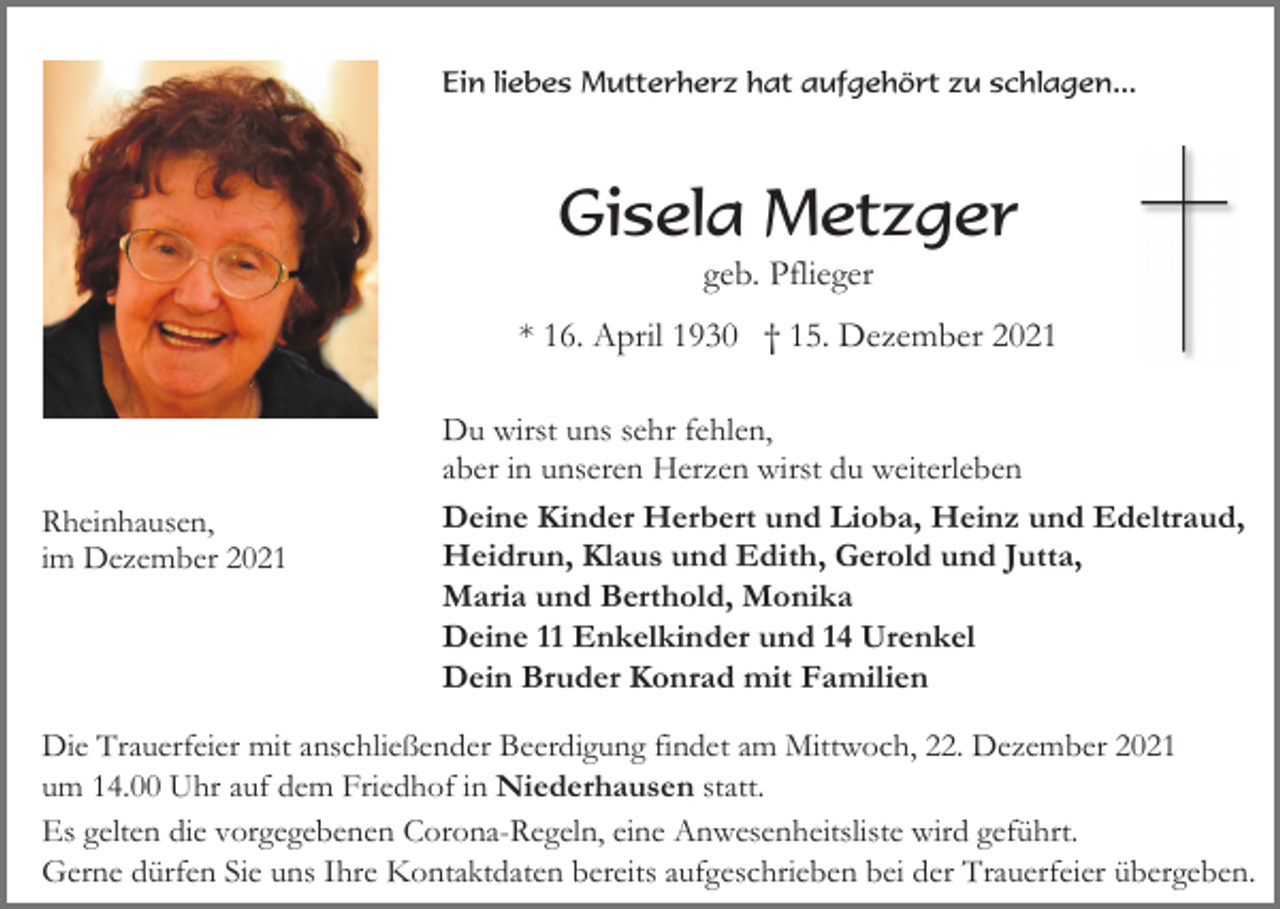 <p>Ein liebes Mutterherz hat aufgehört zu schlagen...</p><p>Gisela Metzger<br />geb. Pflieger<br />* 16. April 1930 † 15. Dezember 2021</p><p>Rheinhausen,<br />im Dezember 2021</p><p>Du wirst uns sehr fehlen,<br />aber in unseren Herzen wirst du weiterleben<br />Deine Kinder Herbert und Lioba, Heinz und Edeltraud,<br />Heidrun, Klaus und Edith, Gerold und Jutta,<br />Maria und Berthold, Monika<br />Deine 11 Enkelkinder und 14 Urenkel<br />Dein Bruder Konrad mit Familien</p><p>Die Trauerfeier mit anschließender Beerdigung findet am Mittwoch, 22. Dezember 2021<br />um 14.00 Uhr auf dem Friedhof in Niederhausen statt.<br />Es gelten die vorgegebenen Corona-Regeln, eine Anwesenheitsliste wird geführt.<br />Gerne dürfen Sie uns Ihre Kontaktdaten bereits aufgeschrieben bei der Trauerfeier übergeben.</p>