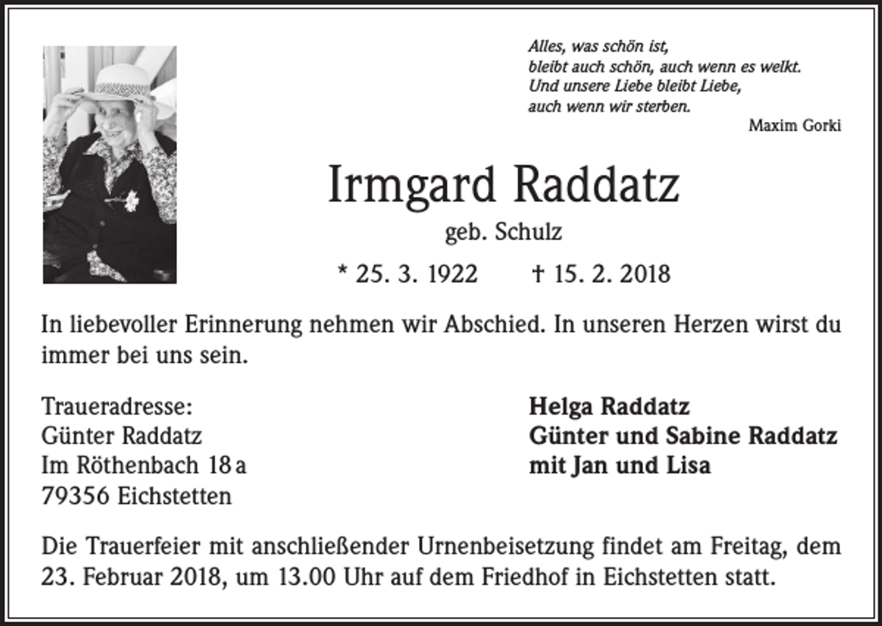 <p>Alles, was schön ist,<br />bleibt auch schön, auch wenn es welkt.<br />Und unsere Liebe bleibt Liebe,<br />auch wenn wir sterben.</p><p>Maxim Gorki</p><p>Irmgard Raddatz<br />geb. Schulz<br />* 25. 3. 1922 † 15. 2. 2018<br />In liebevoller Erinnerung nehmen wir Abschied. In unseren Herzen wirst du<br />immer bei uns sein.<br />Traueradresse:<br />Günter Raddatz<br />Im Röthenbach 18 a<br />79356 Eichstetten</p><p>Helga Raddatz<br />Günter und Sabine Raddatz<br />mit Jan und Lisa</p><p>Die Trauerfeier mit anschließender Urnenbeisetzung findet am Freitag, dem<br />23. Februar 2018, um 13.00 Uhr auf dem Friedhof in Eichstetten statt.</p>