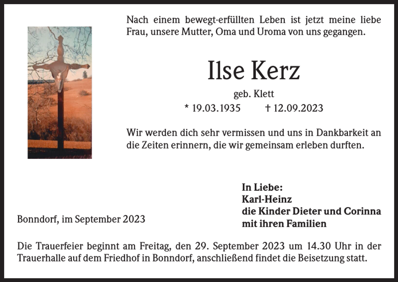 <p>Nach einem bewegt-erfüllten Leben ist jetzt meine liebe<br />Frau, unsere Mutter, Oma und Uroma von uns gegangen.</p><p>Ilse Kerz<br />geb. Klett<br />* 19.03.1935<br />† 12.09.2023<br />Wir werden dich sehr vermissen und uns in Dankbarkeit an<br />die Zeiten erinnern, die wir gemeinsam erleben durften.</p><p>Bonndorf, im September 2023</p><p>In Liebe:<br />Karl-Heinz<br />die Kinder Dieter und Corinna<br />mit ihren Familien</p><p>Die Trauerfeier beginnt am Freitag, den 29. September 2023 um 14.30 Uhr in der<br />Trauerhalle auf dem Friedhof in Bonndorf, anschließend findet die Beisetzung statt.</p>