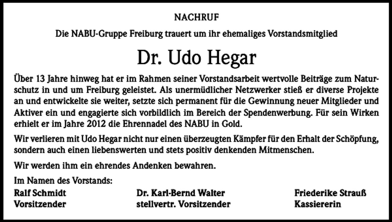 <p>NACHRUF<br />Die NABU-Gruppe Freiburg trauert um ihr ehemaliges Vorstandsmitglied</p><p>Dr. Udo Hegar<br />Über 13 Jahre hinweg hat er im Rahmen seiner Vorstandsarbeit wertvolle Beiträge zum Naturschutz in und um Freiburg geleistet. Als unermüdlicher Netzwerker stieß er diverse Projekte<br />an und entwickelte sie weiter, setzte sich permanent für die Gewinnung neuer Mitglieder und<br />Aktiver ein und engagierte sich vorbildlich im Bereich der Spendenwerbung. Für sein Wirken<br />erhielt er im Jahre 2012 die Ehrennadel des NABU in Gold.<br />Wir verlieren mit Udo Hegar nicht nur einen überzeugten Kämpfer für den Erhalt der Schöpfung,<br />sondern auch einen liebenswerten und stets positiv denkenden Mitmenschen.<br />Wir werden ihm ein ehrendes Andenken bewahren.<br />Im Namen des Vorstands:<br />Ralf Schmidt<br />Vorsitzender</p><p>Dr. Karl-Bernd Walter<br />stellvertr. Vorsitzender</p><p>Friederike Strauß<br />Kassiererin</p>