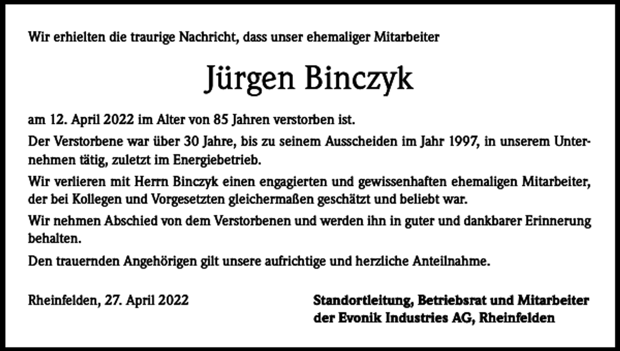 <p>Wir erhielten die traurige Nachricht, dass unser ehemaliger Mitarbeiter</p><p>Jürgen Binczyk<br />am 12. April 2022 im Alter von 85 Jahren verstorben ist.<br />Der Verstorbene war über 30 Jahre, bis zu seinem Ausscheiden im Jahr 1997, in unserem Unternehmen tätig, zuletzt im Energiebetrieb.<br />Wir verlieren mit Herrn Binczyk einen engagierten und gewissenhaften ehemaligen Mitarbeiter,<br />der bei Kollegen und Vorgesetzten gleichermaßen geschätzt und beliebt war.<br />Wir nehmen Abschied von dem Verstorbenen und werden ihn in guter und dankbarer Erinnerung<br />behalten.<br />Den trauernden Angehörigen gilt unsere aufrichtige und herzliche Anteilnahme.<br />Rheinfelden, 27. April 2022</p><p>Standortleitung, Betriebsrat und Mitarbeiter<br />der Evonik Industries AG, Rheinfelden</p>