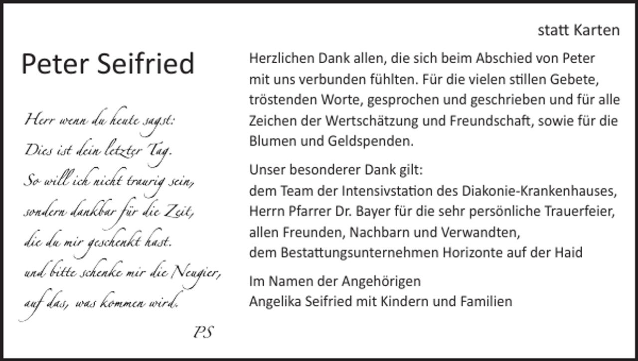<p>statt Karten</p><p>Peter Seifried</p><p>Herzlichen Dank allen, die sich beim Abschied von Peter<br />mit uns verbunden fühlten. Für die vielen stillen Gebete,<br />tröstenden Worte, gesprochen und geschrieben und für alle<br />Zeichen der Wertschätzung und Freundschaft, sowie für die<br />Blumen und Geldspenden.<br />Unser besonderer Dank gilt:<br />dem Team der Intensivstation des Diakonie-Krankenhauses,<br />Herrn Pfarrer Dr. Bayer für die sehr persönliche Trauerfeier,<br />allen Freunden, Nachbarn und Verwandten,<br />dem Bestattungsunternehmen Horizonte auf der Haid<br />Im Namen der Angehörigen<br />Angelika Seifried mit Kindern und Familien</p>