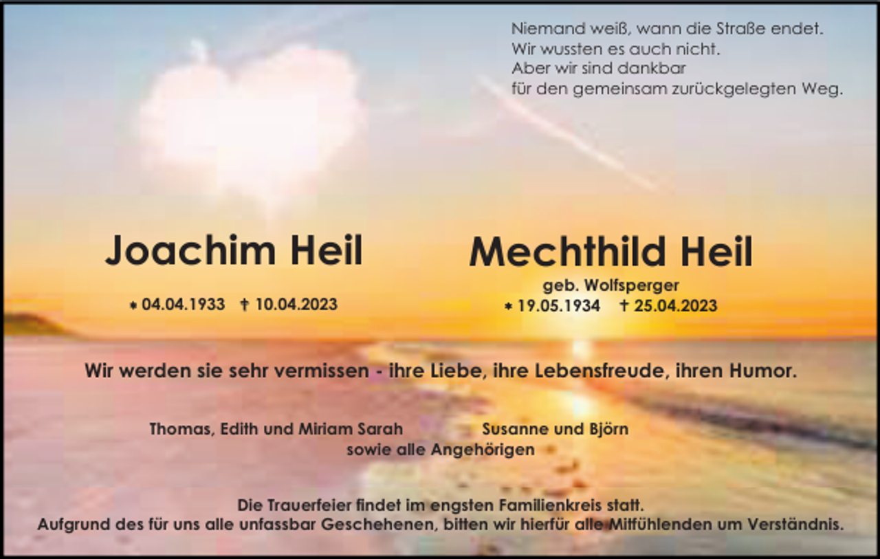<p>Niemand weiß, wann die Straße endet.<br />Wir wussten es auch nicht.<br />Aber wir sind dankbar<br />für den gemeinsam zurückgelegten Weg.</p><p>Joachim Heil</p><p>Mechthild Heil</p><p> 04.04.1933 10.04.2023</p><p>geb. Wolfsperger<br />19.05.1934 25.04.2023</p><p>Wir werden sie sehr vermissen - ihre Liebe, ihre Lebensfreude, ihren Humor.<br />Thomas, Edith und Miriam Sarah<br />Susanne und Björn<br />sowie alle Angehörigen<br />Die Trauerfeier findet im engsten Familienkreis statt.<br />Aufgrund des für uns alle unfassbar Geschehenen, bitten wir hierfür alle Mitfühlenden um Verständnis.</p>