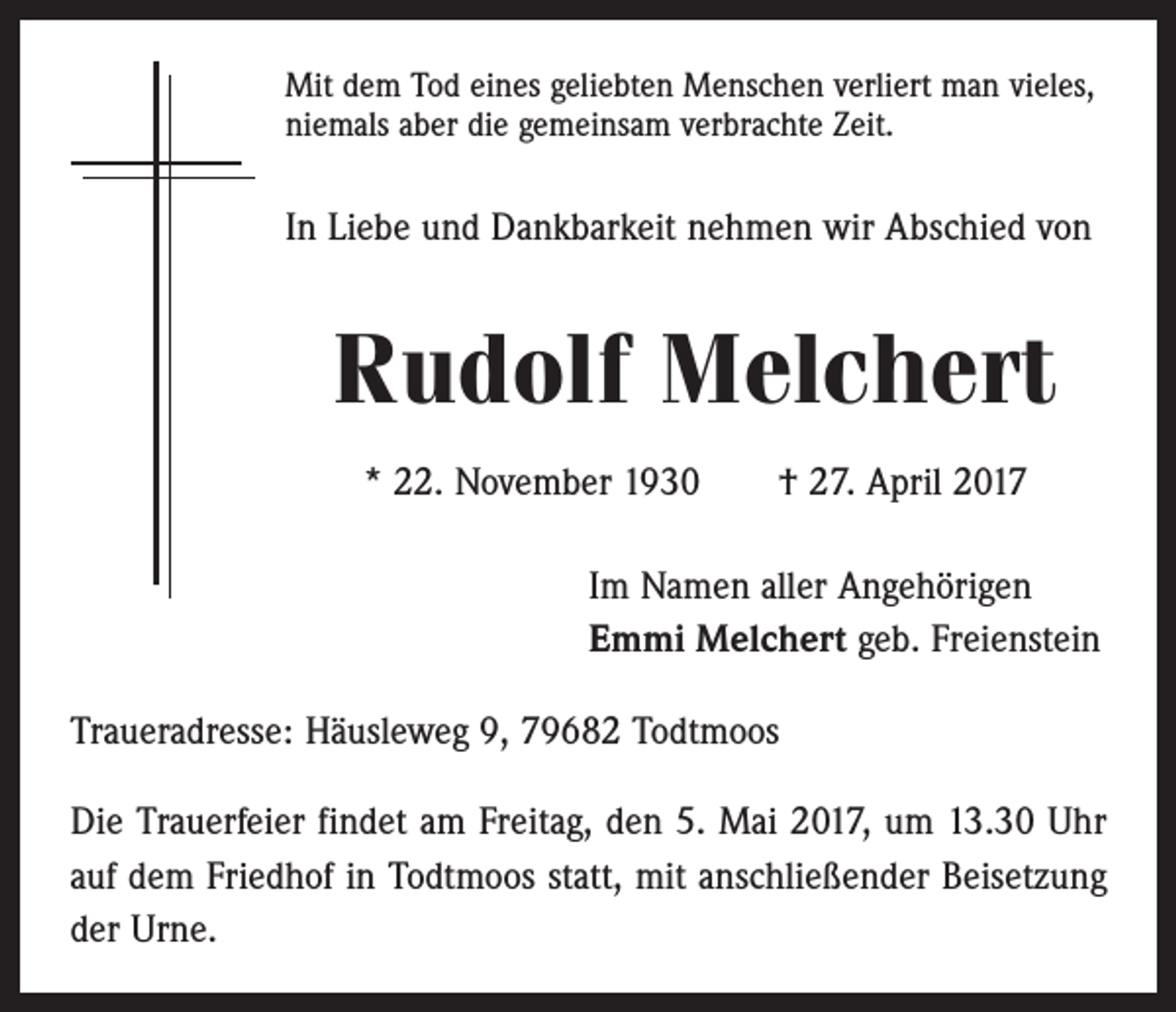 <p>Mit dem Tod eines geliebten Menschen verliert man vieles,<br />niemals aber die gemeinsam verbrachte Zeit.</p><p>In Liebe und Dankbarkeit nehmen wir Abschied von</p><p>Rudolf Melchert<br />* 22. November 1930 † 27. April 2017<br />Im Namen aller Angehörigen<br />Emmi Melchert geb. Freienstein<br />Traueradresse: Häusleweg 9, 79682 Todtmoos<br />Die Trauerfeier findet am Freitag, den 5. Mai 2017, um 13.30 Uhr<br />auf dem Friedhof in Todtmoos statt, mit anschließender Beisetzung<br />der Urne.</p>