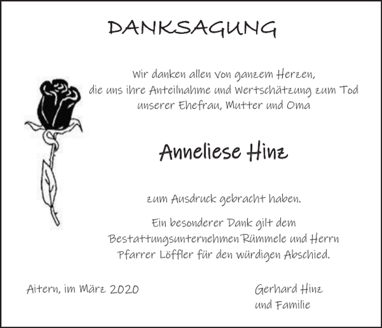 <p>DANKSAGUNG<br />Wir danken allen von ganzem Herzen,<br />die uns ihre Anteilnahme und Wertschätzung zum Tod<br />unserer Ehefrau, Mutter und Oma</p><p>Anneliese Hinz<br />zum Ausdruck gebracht haben.<br />Ein besonderer Dank gilt dem<br />Bestattungsunternehmen Rümmele und Herrn<br />Pfarrer Löffler für den würdigen Abschied.<br />Aitern, im März 2020</p><p>Gerhard Hinz<br />und Familie</p>