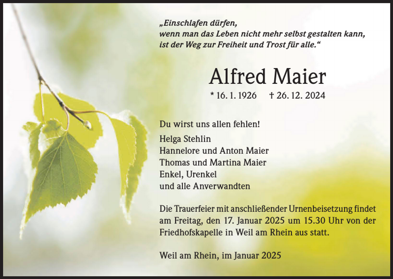 <p>„Einschlafen dürfen,<br />wenn man das Leben nicht mehr selbst gestalten kann,<br />ist der Weg zur Freiheit und Trost für alle.“</p><p>Alfred Maier<br />* 16. 1. 1926</p><p>† 26. 12. 2024</p><p>Du wirst uns allen fehlen!<br />Helga Stehlin<br />Hannelore und Anton Maier<br />Thomas und Martina Maier<br />Enkel, Urenkel<br />und alle Anverwandten<br />Die Trauerfeier mit anschließender Urnenbeisetzung findet<br />am Freitag, den 17. Januar 2025 um 15.30 Uhr von der<br />Friedhofskapelle in Weil am Rhein aus statt.<br />Weil am Rhein, im Januar 2025</p>