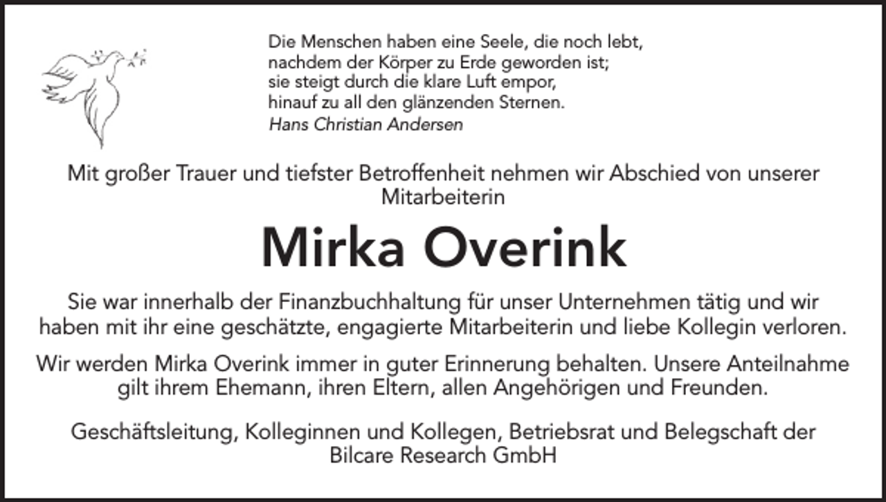<p>Die Menschen haben eine Seele, die noch lebt,<br />nachdem der Körper zu Erde geworden ist;<br />sie steigt durch die klare Luft empor,<br />hinauf zu all den glänzenden Sternen.<br />Hans Christian Andersen</p><p>Mit großer Trauer und tiefster Betroffenheit nehmen wir Abschied von unserer<br />Mitarbeiterin</p><p>Mirka Overink<br />Sie war innerhalb der Finanzbuchhaltung für unser Unternehmen tätig und wir<br />haben mit ihr eine geschätzte, engagierte Mitarbeiterin und liebe Kollegin verloren.<br />Wir werden Mirka Overink immer in guter Erinnerung behalten. Unsere Anteilnahme<br />gilt ihrem Ehemann, ihren Eltern, allen Angehörigen und Freunden.<br />Geschäftsleitung, Kolleginnen und Kollegen, Betriebsrat und Belegschaft der<br />Bilcare Research GmbH</p>
