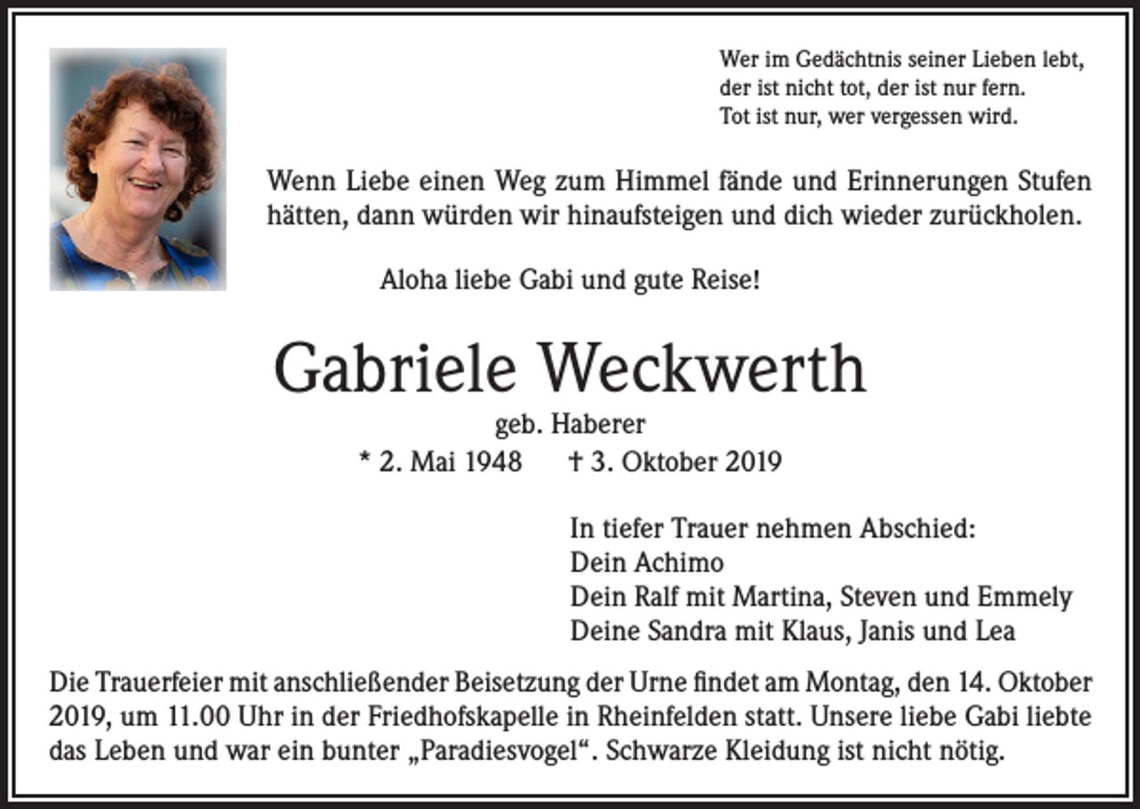 <p>Wer im Gedächtnis seiner Lieben lebt,<br />der ist nicht tot, der ist nur fern.<br />Tot ist nur, wer vergessen wird.</p><p>Wenn Liebe einen Weg zum Himmel fände und Erinnerungen Stufen<br />hätten, dann würden wir hinaufsteigen und dich wieder zurückholen.<br />Aloha liebe Gabi und gute Reise!</p><p>Gabriele Weckwerth<br />geb. Haberer<br />* 2. Mai 1948 † 3. Oktober 2019</p><p>In tiefer Trauer nehmen Abschied:<br />Dein Achimo<br />Dein Ralf mit Martina, Steven und Emmely<br />Deine Sandra mit Klaus, Janis und Lea<br />Die Trauerfeier mit anschließender Beisetzung der Urne findet am Montag, den 14. Oktober<br />2019, um 11.00 Uhr in der Friedhofskapelle in Rheinfelden statt. Unsere liebe Gabi liebte<br />das Leben und war ein bunter „Paradiesvogel“. Schwarze Kleidung ist nicht nötig.</p>