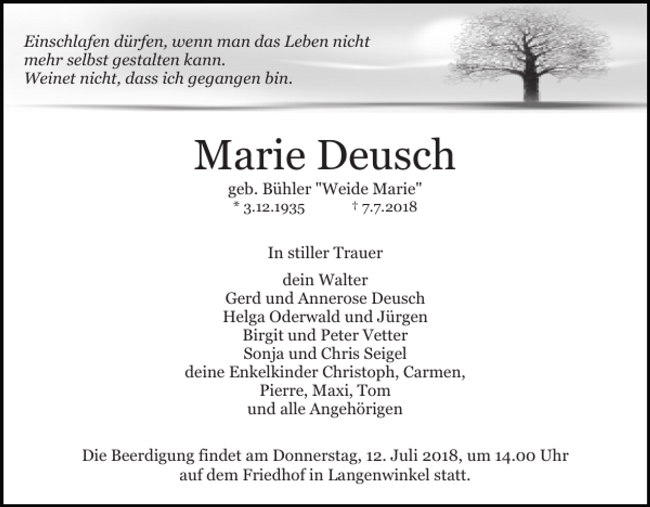 <p>Einschlafen dürfen, wenn man das Leben nicht<br />mehr selbst gestalten kann.<br />Weinet nicht, dass ich gegangen bin.</p><p>Marie Deusch<br />geb. Bühler "Weide Marie"<br />* 3.12.1935</p><p>† 7.7.2018</p><p>In stiller Trauer<br />dein Walter<br />Gerd und Annerose Deusch<br />Helga Oderwald und Jürgen<br />Birgit und Peter Vetter<br />Sonja und Chris Seigel<br />deine Enkelkinder Christoph, Carmen,<br />Pierre, Maxi, Tom<br />und alle Angehörigen<br />Die Beerdigung findet am Donnerstag, 12. Juli 2018, um 14.00 Uhr<br />auf dem Friedhof in Langenwinkel statt.</p>
