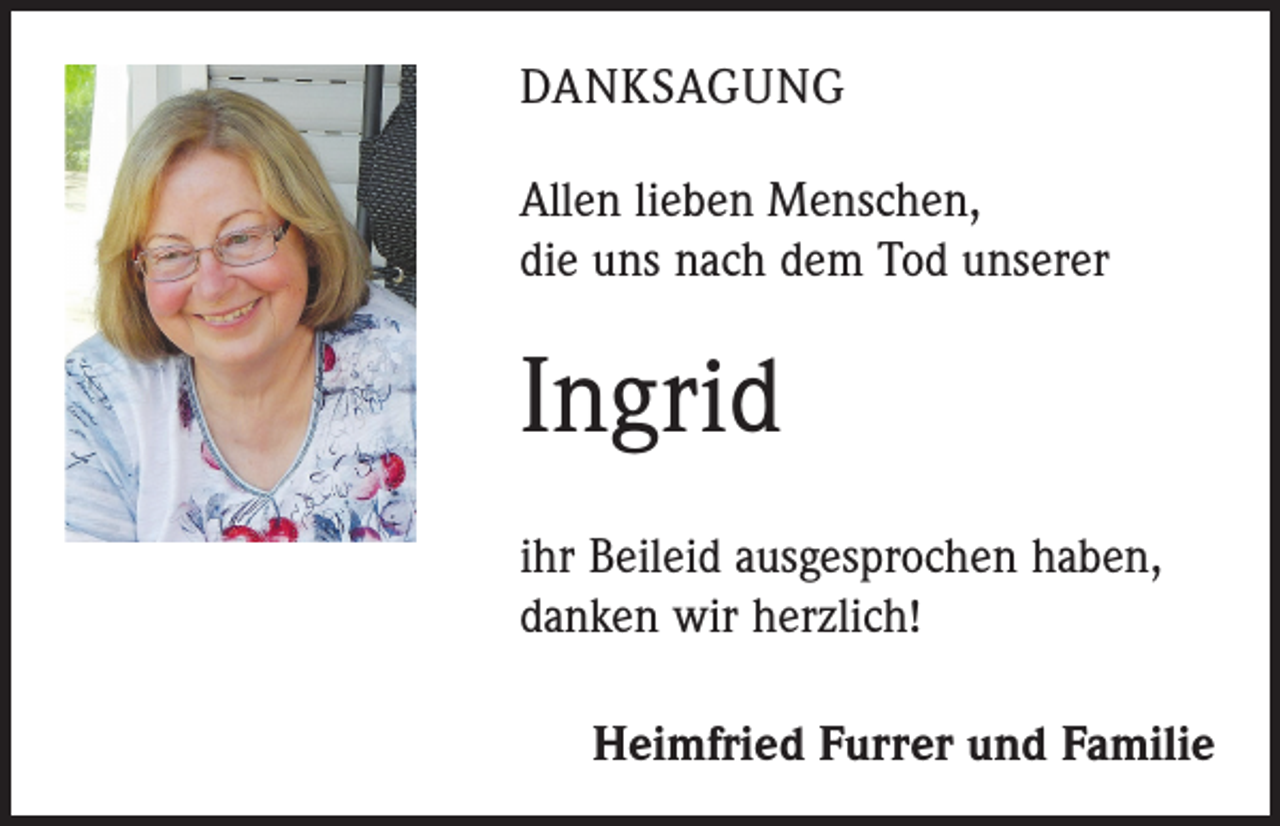 <p>DANKSAGUNG<br />Allen lieben Menschen,<br />die uns nach dem Tod unserer</p><p>Ingrid<br />ihr Beileid ausgesprochen haben,<br />danken wir herzlich!<br />Heimfried Furrer und Familie</p>