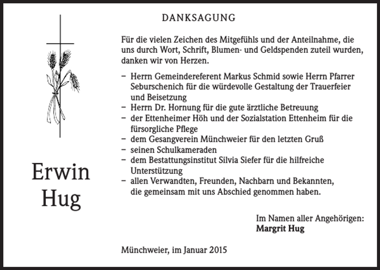 <p>DA N K SAG U NG<br />Für die vielen Zeichen des Mitgefühls und der Anteilnahme, die<br />uns durch Wort, Schrift, B<br />­ lumen- und Geldspenden zuteil wurden,<br />danken wir von Herzen.</p><p>Erwin<br />Hug</p><p>– Herrn Gemeindereferent Markus Schmid sowie Herrn Pfarrer<br />­Seburschenich für die würdevolle Gestaltung der Trauerfeier<br />und Beisetzung<br />– Herrn Dr. Hornung für die gute ärztliche Betreuung<br />– der Ettenheimer Höh und der Sozialstation Ettenheim für die<br />­fürsorgliche Pflege<br />– dem Gesangverein Münchweier für den letzten Gruß<br />– seinen Schulkameraden<br />– dem Bestattungsinstitut Silvia Siefer für die hilfreiche<br />­Unterstützung<br />– allen Verwandten, Freunden, Nachbarn und Bekannten,<br />die gemeinsam mit uns Abschied genommen haben.<br />Im Namen aller Angehörigen:<br />Margrit Hug<br />Münchweier, im Januar 2015</p>