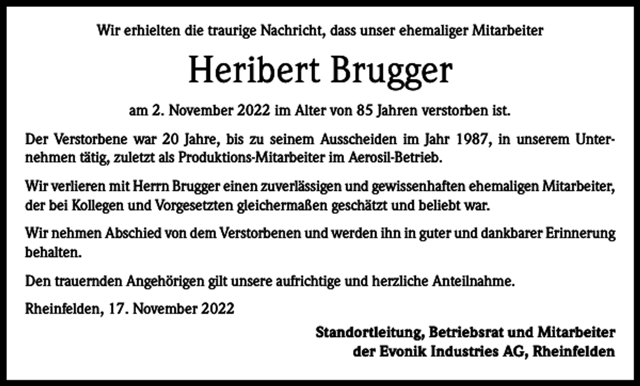 <p>Wir erhielten die traurige Nachricht, dass unser ehemaliger Mitarbeiter</p><p>Heribert Brugger<br />am 2. November 2022 im Alter von 85 Jahren verstorben ist.<br />Der Verstorbene war 20 Jahre, bis zu seinem Ausscheiden im Jahr 1987, in unserem Unter­<br />nehmen tätig, zuletzt als Produktions-Mitarbeiter im Aerosil-Betrieb.<br />Wir verlieren mit Herrn Brugger einen zuverlässigen und gewissenhaften ehemaligen Mitarbeiter,<br />der bei Kollegen und Vorgesetzten gleichermaßen geschätzt und beliebt war.<br />Wir nehmen Abschied von dem Verstorbenen und werden ihn in guter und dankbarer Erinnerung<br />behalten.<br />Den trauernden Angehörigen gilt unsere aufrichtige und herzliche Anteilnahme.<br />Rheinfelden, 17. November 2022<br />Standortleitung, Betriebsrat und Mitarbeiter<br />der Evonik Industries AG, Rheinfelden</p>