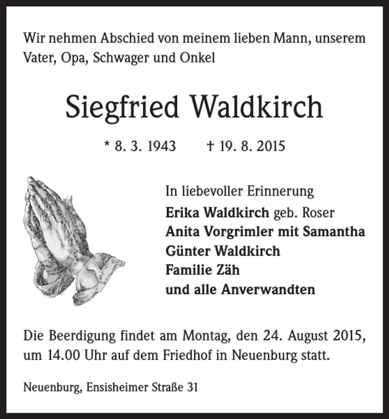 <p>Wir nehmen Abschied von meinem lieben Mann, unserem<br />Vater, Opa, Schwager und Onkel</p><p>Siegfried Waldkirch<br />* 8. 3. 1943 † 19. 8. 2015<br />In liebevoller Erinnerung<br />Erika Waldkirch geb. Roser<br />Anita Vorgrimler mit Samantha<br />Günter Waldkirch<br />Familie Zäh<br />und alle Anverwandten<br />Die Beerdigung findet am Montag, den 24. August 2015,<br />um 14.00 Uhr auf dem Friedhof in Neuenburg statt.<br />Neuenburg, Ensisheimer Straße 31</p>