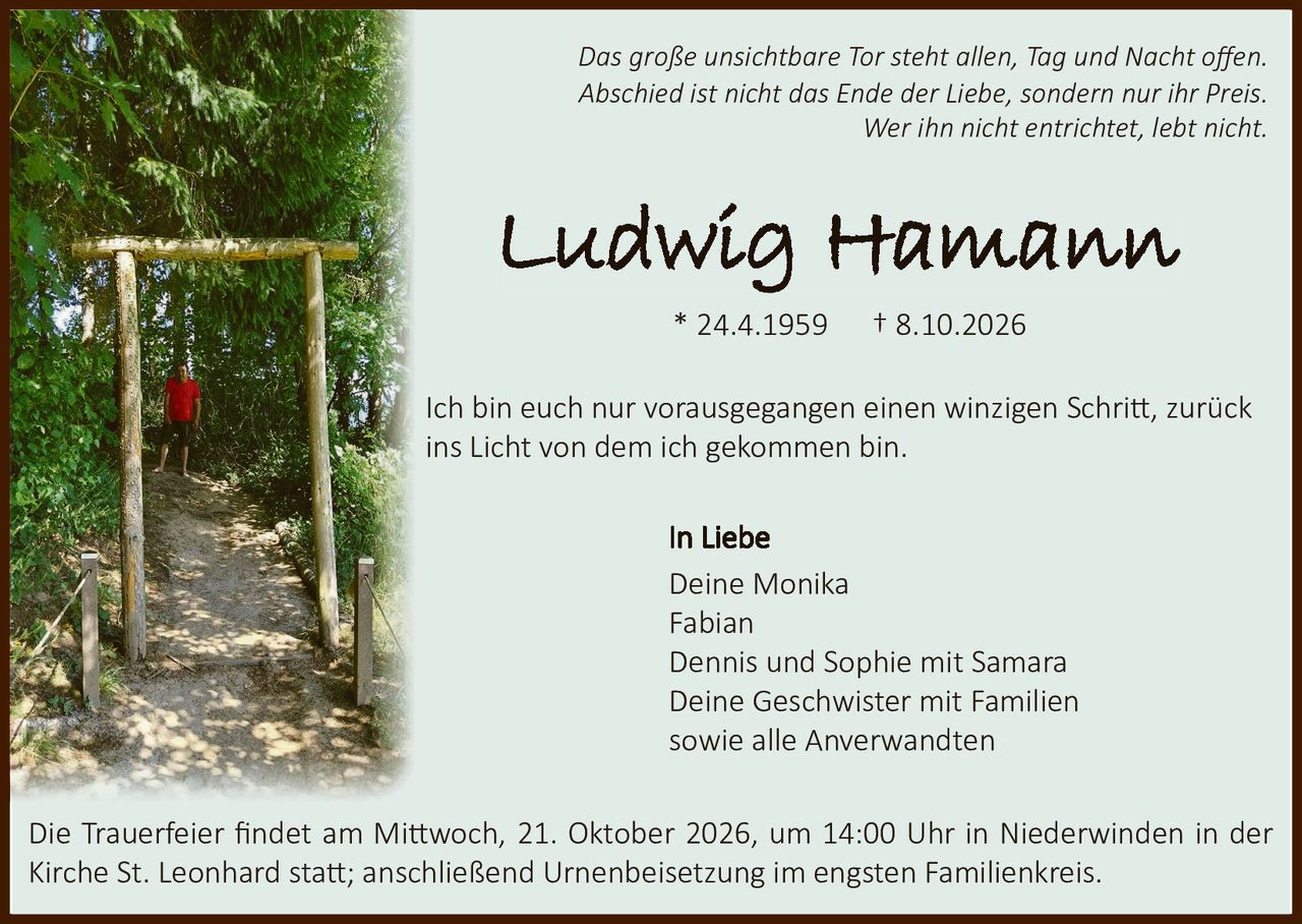 <p><i>Das große unsichtbare Tor steht allen, Tag und Nacht offen. Abschied ist nicht das Ende der Liebe, sondern nur ihr Preis. Wer ihn nicht entrichtet, lebt nicht.</i></p>

<p><strong>Ludwig Hamann</strong></p>
<p>* 24.4.1959     † 8.10.2026</p>

<p>Ich bin euch nur vorausgegangen einen winzigen Schritt, zurück ins Licht von dem ich gekommen bin.</p>

<p>In Liebe</p>
<p>Deine Monika<br>
Fabian<br>
Dennis und Sophie mit Samara<br>
Deine Geschwister mit Familien<br>
sowie alle Anverwandten</p>

<p>Die Trauerfeier findet am Mittwoch, 21. Oktober 2026, um 14:00 Uhr in Niederwinden in der Kirche St. Leonhard statt; anschließend Urnenbeisetzung im engsten Familienkreis.</p>