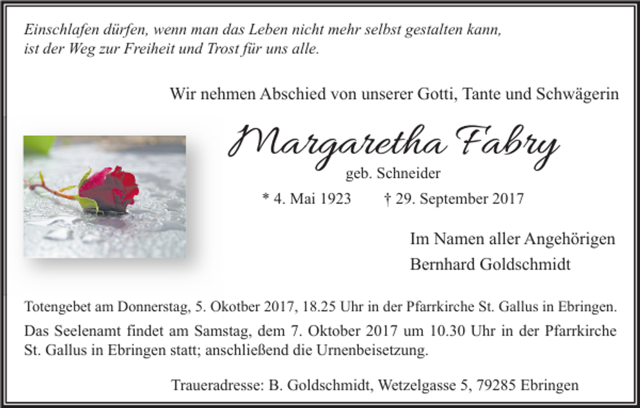 <p>Einschlafen dürfen, wenn man das Leben nicht mehr selbst gestalten kann,<br />ist der Weg zur Freiheit und Trost für uns alle.</p><p>Wir nehmen Abschied von unserer Gotti, Tante und Schwägerin</p><p>Margaretha Fabry<br />geb. Schneider</p><p>* 4. Mai 1923</p><p>† 29. September 2017</p><p>Im Namen aller Angehörigen<br />Bernhard Goldschmidt<br />Totengebet am Donnerstag, 5. Okotber 2017, 18.25 Uhr in der Pfarrkirche St. Gallus in Ebringen.</p><p>Das Seelenamt findet am Samstag, dem 7. Oktober 2017 um 10.30 Uhr in der Pfarrkirche<br />St. Gallus in Ebringen statt; anschließend die Urnenbeisetzung.<br />Traueradresse: B. Goldschmidt, Wetzelgasse 5, 79285 Ebringen</p>