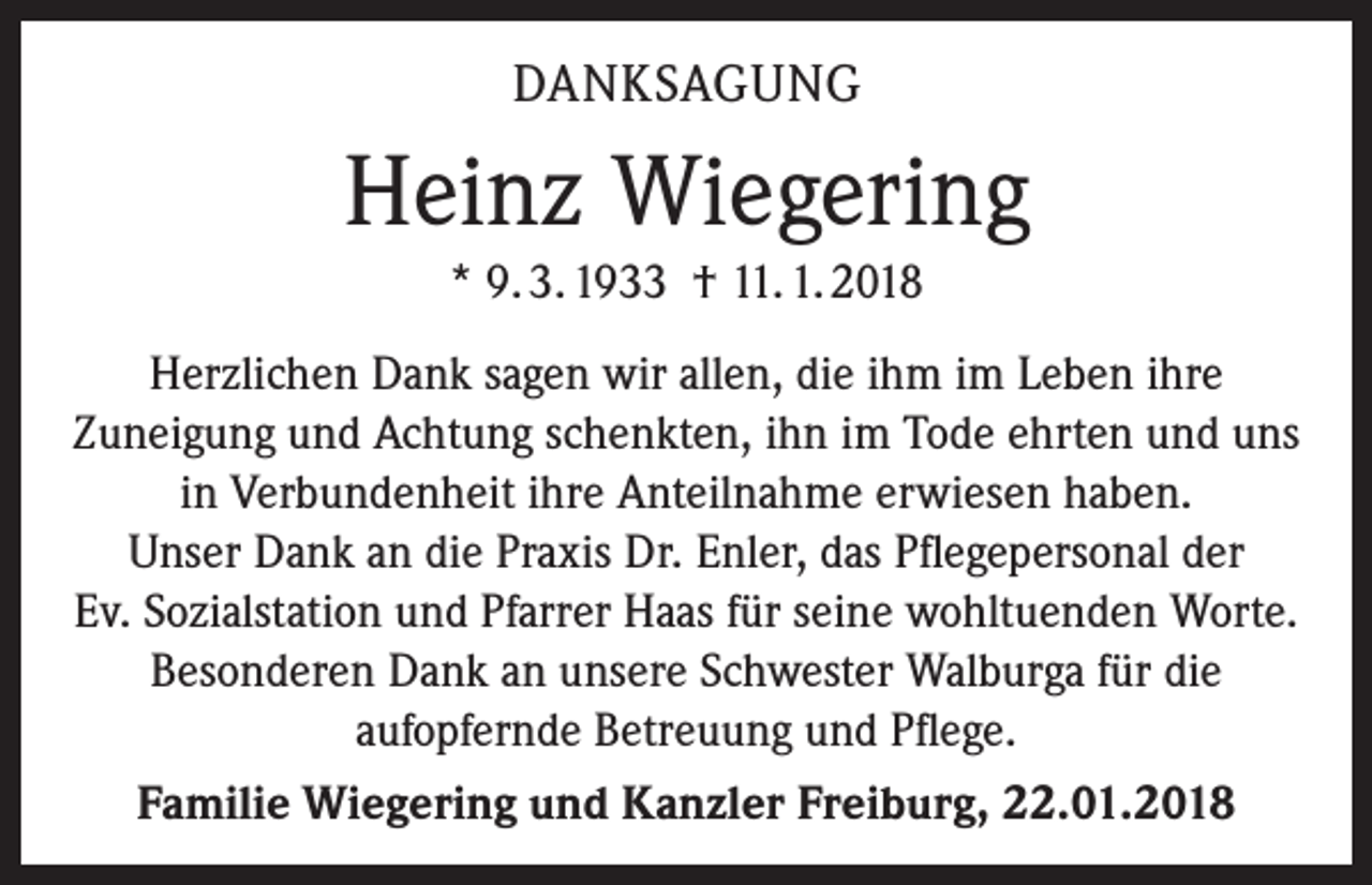 <p>DANKSAGUNG</p><p>Heinz Wiegering<br />* 9. 3. 1933 † 11. 1. 2018<br />Herzlichen Dank sagen wir allen, die ihm im Leben ihre<br />­Zuneigung und Achtung schenkten, ihn im Tode ehrten und uns<br />in Verbundenheit ihre Anteilnahme erwiesen haben.<br />Unser Dank an die Praxis Dr. Enler, das Pflegepersonal der<br />Ev. Sozial­station und Pfarrer Haas für seine wohltuenden Worte.<br />Besonderen Dank an unsere Schwester Walburga für die<br />­aufopfernde Betreuung und Pflege.<br />Familie Wiegering und Kanzler Freiburg, 22.01.2018</p>