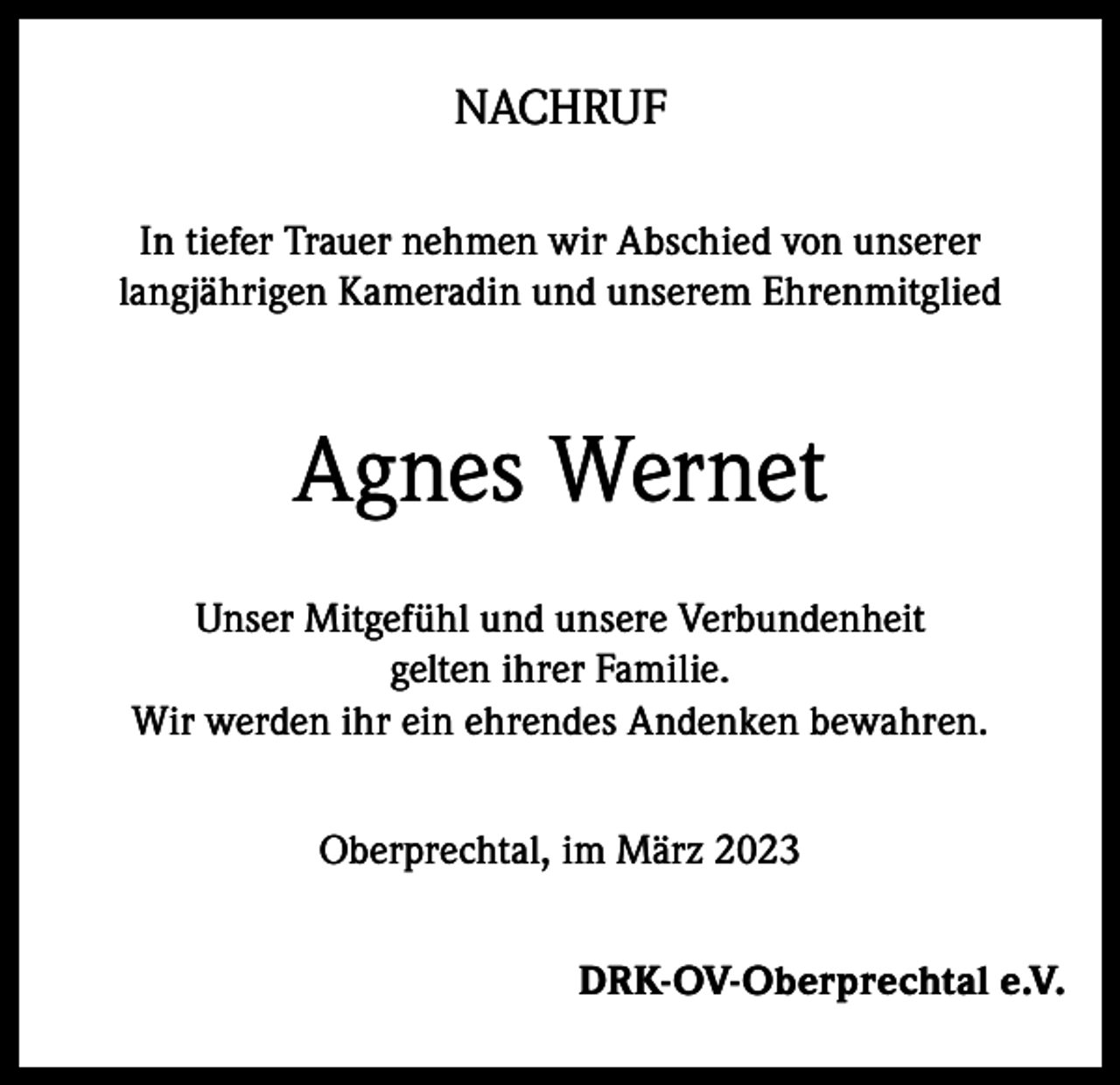 <p>NACHRUF<br />In tiefer Trauer nehmen wir Abschied von unserer<br />langjährigen Kameradin und unserem Ehrenmitglied</p><p>Agnes Wernet<br />Unser Mitgefühl und unsere Verbundenheit<br />gelten ihrer Familie.<br />Wir werden ihr ein ehrendes Andenken bewahren.<br />Oberprechtal, im März 2023<br />DRK-OV-Oberprechtal e.V.</p>