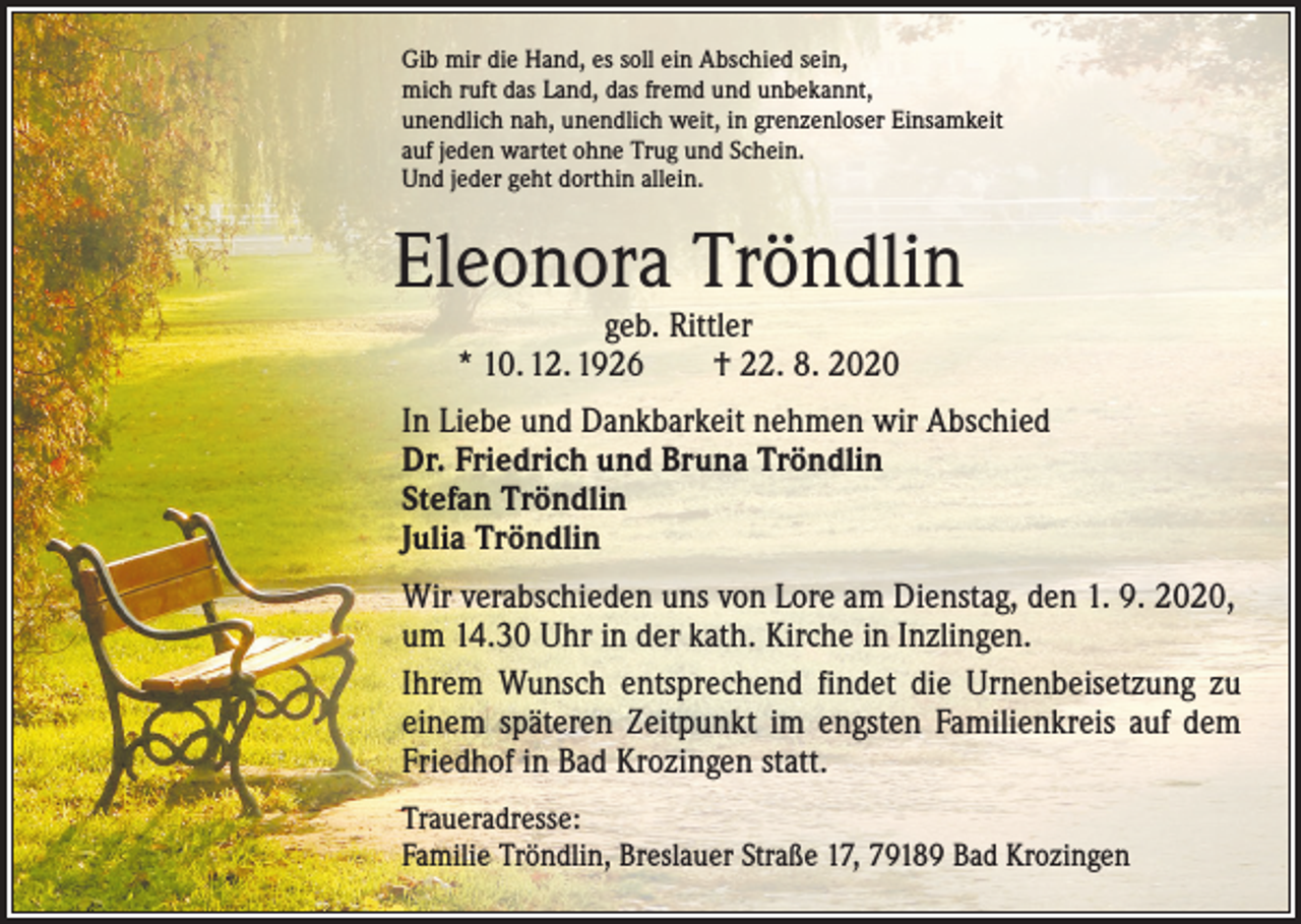 <p>Gib mir die Hand, es soll ein Abschied sein,<br />mich ruft das Land, das fremd und unbekannt,<br />unendlich nah, unendlich weit, in grenzenloser Einsamkeit<br />auf jeden wartet ohne Trug und Schein.<br />Und jeder geht dorthin allein.</p><p>Eleonora Tröndlin<br />geb. Rittler<br />* 10. 12. 1926 † 22. 8. 2020</p><p>In Liebe und Dankbarkeit nehmen wir Abschied<br />Dr. Friedrich und Bruna Tröndlin<br />Stefan Tröndlin<br />Julia Tröndlin<br />Wir verabschieden uns von Lore am Dienstag, den 1. 9. 2020,<br />um 14.30 Uhr in der kath. Kirche in Inzlingen.<br />Ihrem Wunsch entsprechend findet die Urnenbeisetzung zu<br />einem späteren Zeitpunkt im engsten Familienkreis auf dem<br />Friedhof in Bad Krozingen statt.<br />Traueradresse:<br />Familie Tröndlin, Breslauer Straße 17, 79189 Bad Krozingen</p>