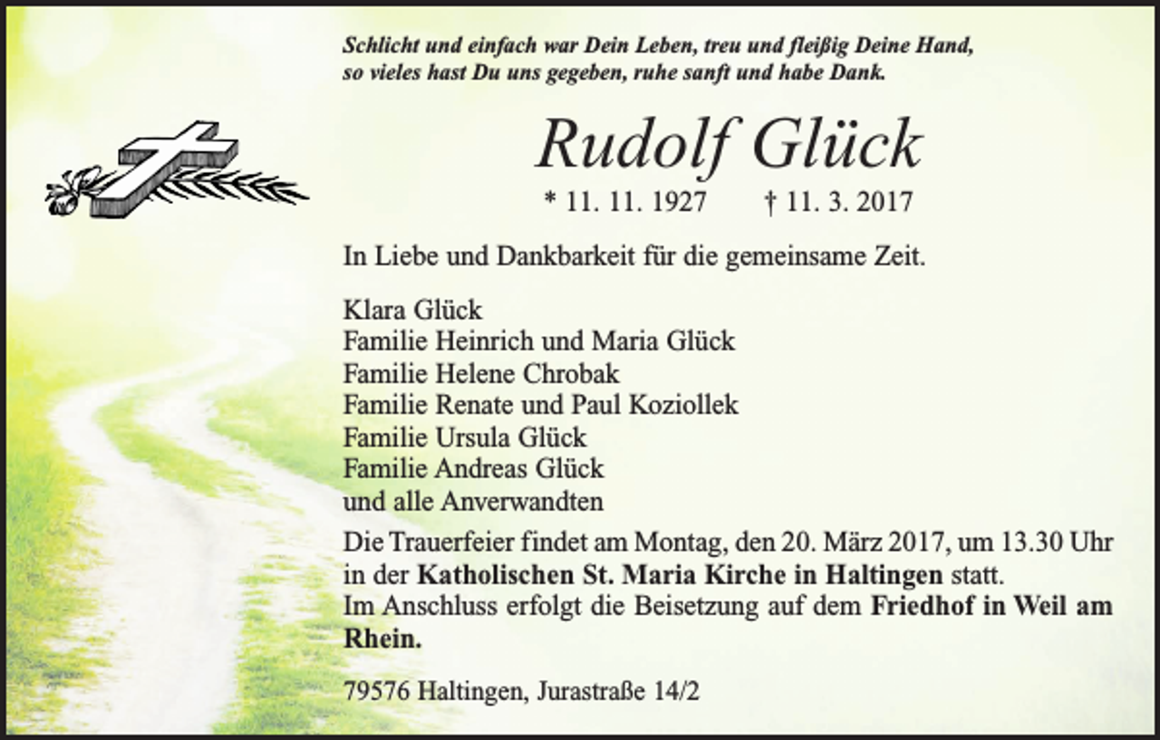 <p>Schlicht und einfach war Dein Leben, treu und fleißig Deine Hand,<br />so vieles hast Du uns gegeben, ruhe sanft und habe Dank.</p><p>Rudolf Glück<br />* 11. 11. 1927 † 11. 3. 2017<br />In Liebe und Dankbarkeit für die gemeinsame Zeit.<br />Klara Glück<br />Familie Heinrich und Maria Glück<br />Familie Helene Chrobak<br />Familie Renate und Paul Koziollek<br />Familie Ursula Glück<br />Familie Andreas Glück<br />und alle Anverwandten<br />Die Trauerfeier findet am Montag, den 20. März 2017, um 13.30 Uhr<br />in der Katholischen St. Maria Kirche in Haltingen statt.<br />Im Anschluss erfolgt die Beisetzung auf dem Friedhof in Weil am<br />Rhein.<br />79576 Haltingen, Jurastraße 14/2</p>