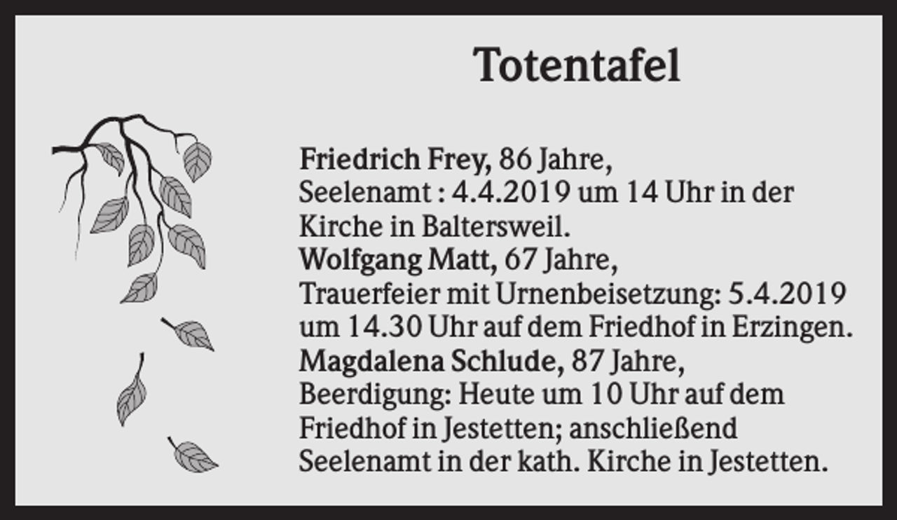 <p>Totentafel<br />Friedrich Frey, 86 Jahre,<br />Seelenamt : 4.4.2019 um 14 Uhr in der<br />Kirche in Baltersweil.<br />Wolfgang Matt, 67 Jahre,<br />Trauerfeier mit Urnenbeisetzung: 5.4.2019<br />um 14.30 Uhr auf dem Friedhof in Erzingen.<br />Magdalena Schlude, 87 Jahre,<br />Beerdigung: Heute um 10 Uhr auf dem<br />Friedhof in Jestetten; anschließend<br />Seelenamt in der kath. Kirche in Jestetten.</p>
