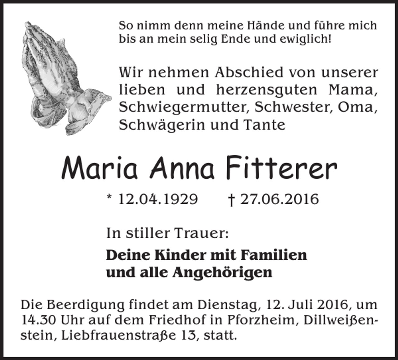 <p>So nimm denn meine Hände und führe mich<br />bis an mein selig Ende und ewiglich!</p><p>Wir nehmen Abschied von unserer<br />lieben und herzensguten Mama,<br />Schwiegermutter, Schwester, Oma,<br />Schwägerin und Tante</p><p>Maria Anna Fitterer<br />* 12.04.1929 † 27.06.2016<br />In stiller Trauer:<br />Deine Kinder mit Familien<br />und alle Angehörigen<br />Die Beerdigung findet am Dienstag, 12. Juli 2016, um<br />14.30 Uhr auf dem Friedhof in Pforzheim, Dillweißenstein, Liebfrauenstraße 13, statt.</p>