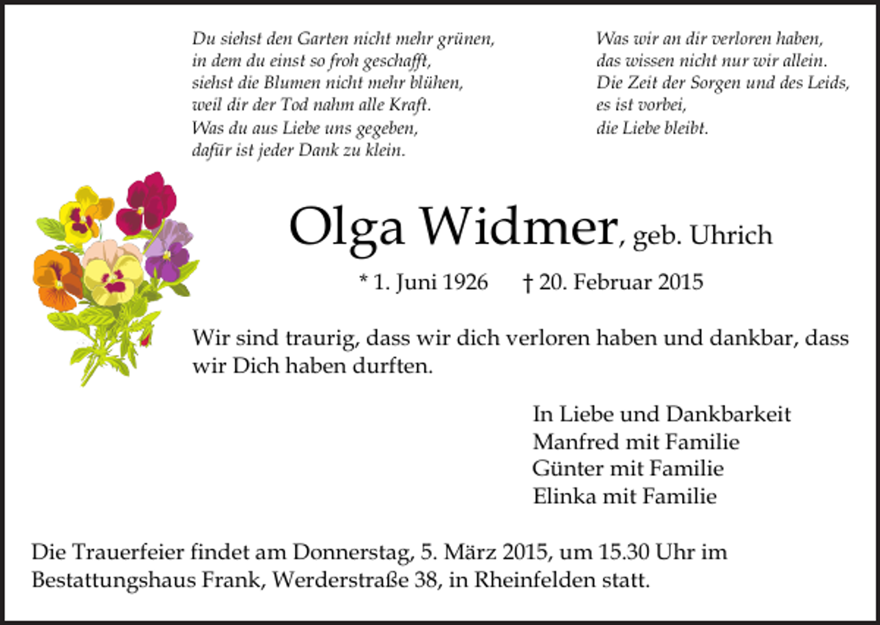 <p>Du siehst den Garten nicht mehr grünen,<br />in dem du einst so froh geschafft,<br />siehst die Blumen nicht mehr blühen,<br />weil dir der Tod nahm alle Kraft.<br />Was du aus Liebe uns gegeben,<br />dafür ist jeder Dank zu klein.</p><p>Was wir an dir verloren haben,<br />das wissen nicht nur wir allein.<br />Die Zeit der Sorgen und des Leids,<br />es ist vorbei,<br />die Liebe bleibt.</p><p>Olga Widmer, geb. Uhrich<br />* 1. Juni 1926</p><p>† 20. Februar 2015</p><p>Wir sind traurig, dass wir dich verloren haben und dankbar, dass<br />wir Dich haben durften.<br />In Liebe und Dankbarkeit<br />Manfred mit Familie<br />Günter mit Familie<br />Elinka mit Familie<br />Die Trauerfeier findet am Donnerstag, 5. März 2015, um 15.30 Uhr im<br />Bestattungshaus Frank, Werderstraße 38, in Rheinfelden statt.</p>