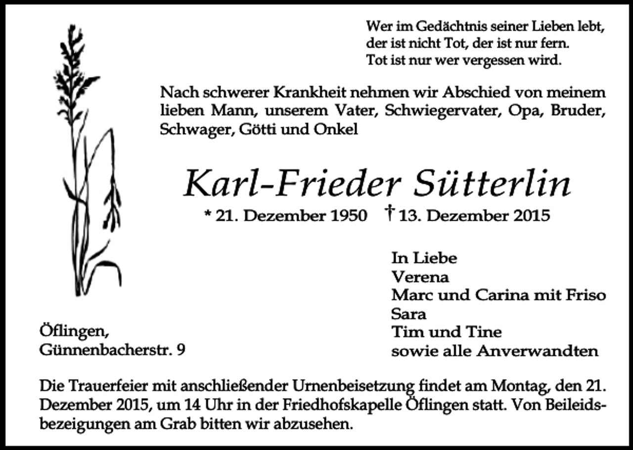 <p>Wer im Gedächtnis seiner Lieben lebt,<br />der ist nicht Tot, der ist nur fern.<br />Tot ist nur wer vergessen wird.</p><p>Nach schwerer Krankheit nehmen wir Abschied von meinem<br />lieben Mann, unserem Vater, Schwiegervater, Opa, Bruder,<br />Schwager, Götti und Onkel</p><p>Karl-Frieder Sütterlin<br />* 21. Dezember 1950</p><p>Öflingen,<br />Günnenbacherstr. 9</p><p>13. Dezember 2015</p><p>In Liebe<br />Verena<br />Marc und Carina mit Friso<br />Sara<br />Tim und Tine<br />sowie alle Anverwandten</p><p>Die Trauerfeier mit anschließender Urnenbeisetzung findet am Montag, den 21.<br />Dezember 2015, um 14 Uhr in der Friedhofskapelle Öflingen statt. Von Beileidsbezeigungen am Grab bitten wir abzusehen.</p>