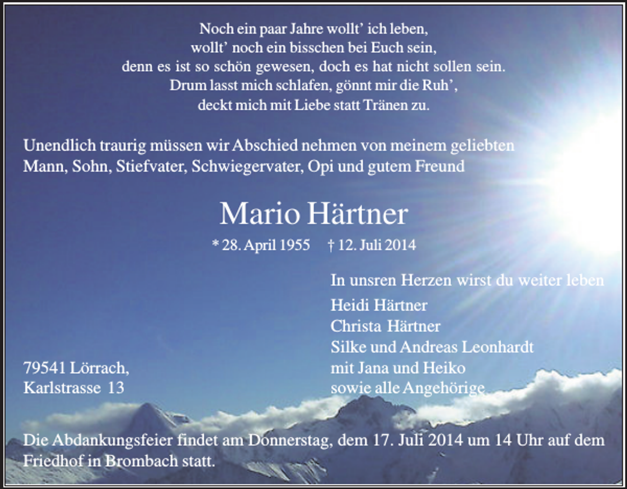 <p>Noch ein paar Jahre wollt’ ich leben,<br />wollt’ noch ein bisschen bei Euch sein,<br />denn es ist so schön gewesen, doch es hat nicht sollen sein.<br />Drum lasst mich schlafen, gönnt mir die Ruh’,<br />deckt mich mit Liebe statt Tränen zu.</p><p>Unendlich traurig müssen wir Abschied nehmen von meinem geliebten<br />Mann, Sohn, Stiefvater, Schwiegervater, Opi und gutem Freund</p><p>Mario Härtner<br />* 28. April 1955</p><p>79541 Lörrach,<br />Karlstrasse 13</p><p>† 12. Juli 2014</p><p>In unsren Herzen wirst du weiter leben<br />Heidi Härtner<br />Christa Härtner<br />Silke und Andreas Leonhardt<br />mit Jana und Heiko<br />sowie alle Angehörige</p><p>Die Abdankungsfeier findet am Donnerstag, dem 17. Juli 2014 um 14 Uhr auf dem<br />Friedhof in Brombach statt.</p>