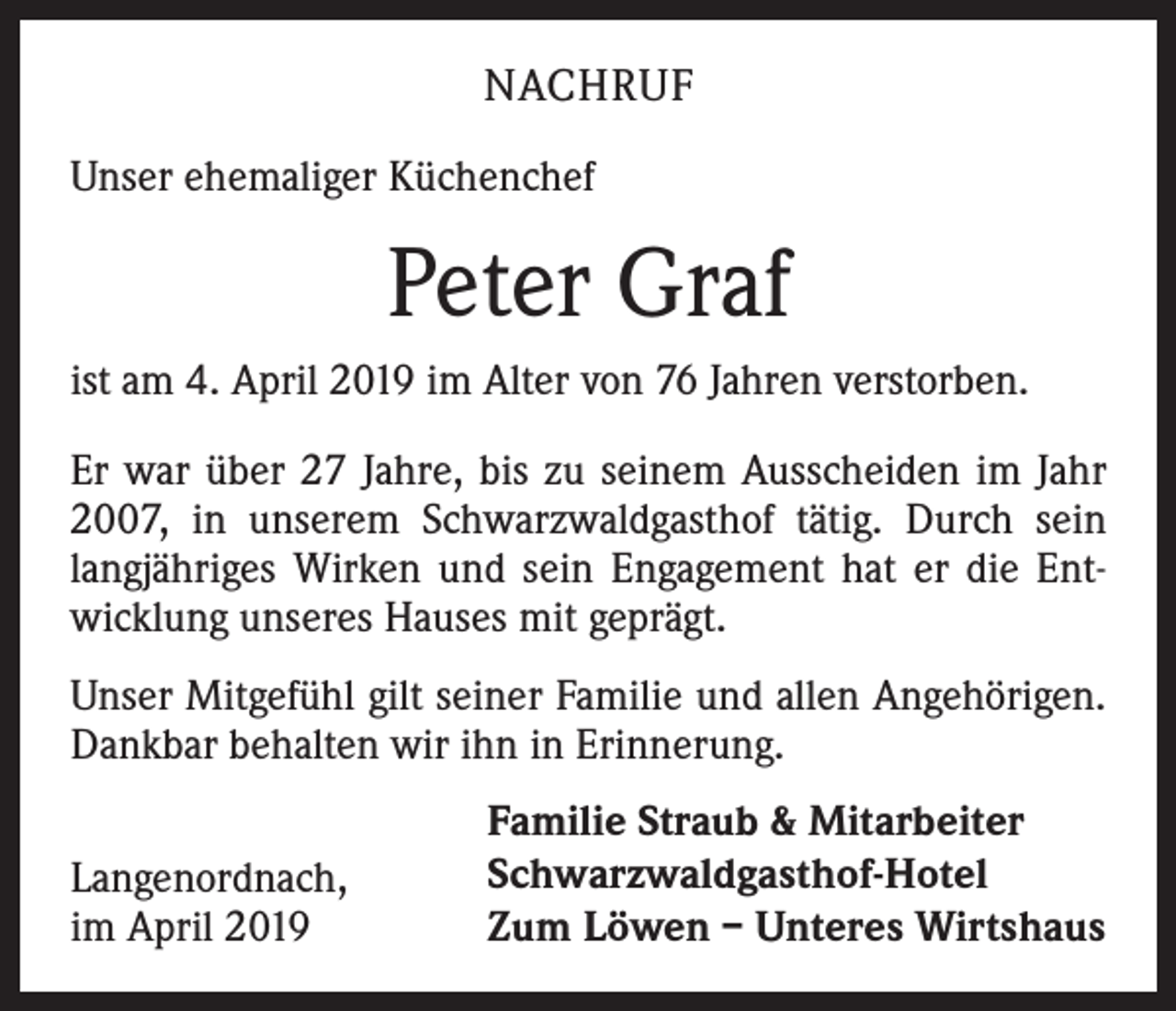 <p>NACHRUF<br />Unser ehemaliger Küchenchef</p><p>Peter Graf<br />ist am 4. April 2019 im Alter von 76 Jahren verstorben.<br />Er war über 27 Jahre, bis zu seinem Ausscheiden im Jahr<br />2007, in unserem Schwarzwaldgasthof tätig. Durch sein<br />langjähriges Wirken und sein Engagement hat er die Entwicklung unseres Hauses mit geprägt.<br />Unser Mitgefühl gilt seiner Familie und allen Angehörigen.<br />Dankbar behalten wir ihn in Erinnerung.<br />Langenordnach,<br />im April 2019</p><p>Familie Straub &amp; Mitarbeiter<br />Schwarzwaldgasthof-Hotel<br />Zum Löwen – Unteres Wirtshaus</p>
