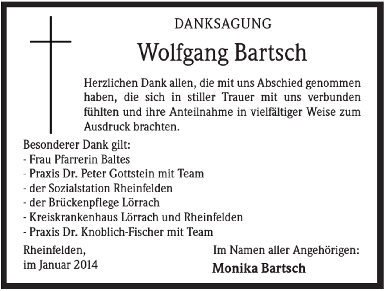 <p>DANKSAGUNG</p><p>Wolfgang Bartsch<br />Herzlichen Dank allen, die mit uns Abschied genommen<br />haben, die sich in stiller Trauer mit uns verbunden<br />fühlten und ihre Anteilnahme in vielfältiger Weise zum<br />Ausdruck brachten.<br />Besonderer Dank gilt:<br />- Frau Pfarrerin Baltes<br />- Praxis Dr. Peter Gottstein mit Team<br />- der Sozialstation Rheinfelden<br />- der Brückenpflege Lörrach<br />- Kreiskrankenhaus Lörrach und Rheinfelden<br />- Praxis Dr. Knoblich-Fischer mit Team<br />Im Namen aller Angehörigen:<br />Rheinfelden,<br />im Januar 2014<br />Monika Bartsch</p>