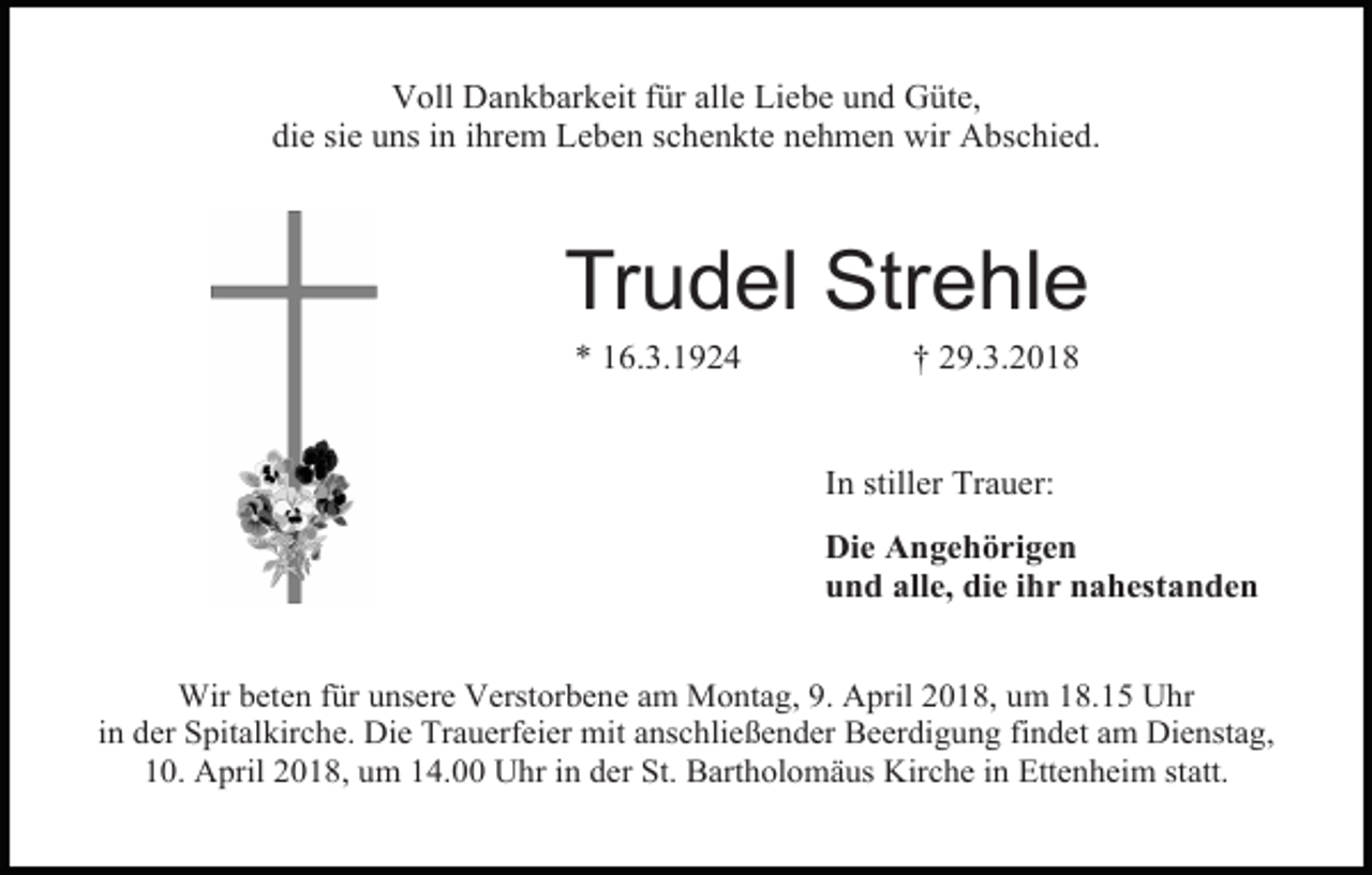 <p>Voll Dankbarkeit für alle Liebe und Güte,<br />die sie uns in ihrem Leben schenkte nehmen wir Abschied.</p><p>Trudel Strehle<br />* 16.3.1924</p><p>† 29.3.2018</p><p>In stiller Trauer:<br />Die Angehörigen<br />und alle, die ihr nahestanden<br />Wir beten für unsere Verstorbene am Montag, 9. April 2018, um 18.15 Uhr<br />in der Spitalkirche. Die Trauerfeier mit anschließender Beerdigung findet am Dienstag,<br />10. April 2018, um 14.00 Uhr in der St. Bartholomäus Kirche in Ettenheim statt.</p>