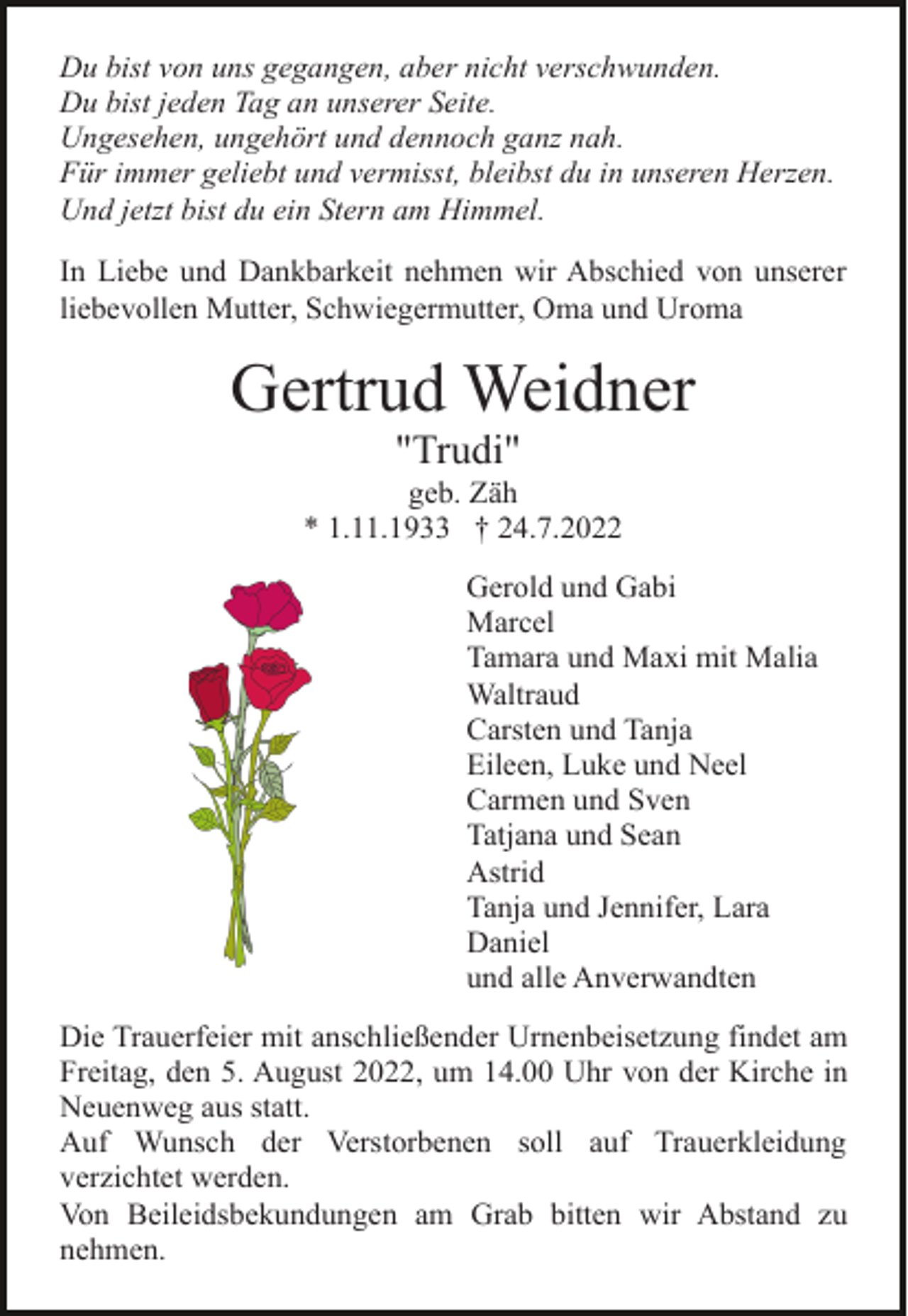 <p>Du bist von uns gegangen, aber nicht verschwunden.<br />Du bist jeden Tag an unserer Seite.<br />Ungesehen, ungehört und dennoch ganz nah.<br />Für immer geliebt und vermisst, bleibst du in unseren Herzen.<br />Und jetzt bist du ein Stern am Himmel.<br />In Liebe und Dankbarkeit nehmen wir Abschied von unserer<br />liebevollen Mutter, Schwiegermutter, Oma und Uroma</p><p>Gertrud Weidner<br />"Trudi"<br />geb. Zäh<br />* 1.11.1933 † 24.7.2022<br />Gerold und Gabi<br />Marcel<br />Tamara und Maxi mit Malia<br />Waltraud<br />Carsten und Tanja<br />Eileen, Luke und Neel<br />Carmen und Sven<br />Tatjana und Sean<br />Astrid<br />Tanja und Jennifer, Lara<br />Daniel<br />und alle Anverwandten<br />Die Trauerfeier mit anschließender Urnenbeisetzung findet am<br />Freitag, den 5. August 2022, um 14.00 Uhr von der Kirche in<br />Neuenweg aus statt.<br />Auf Wunsch der Verstorbenen soll auf Trauerkleidung<br />verzichtet werden.<br />Von Beileidsbekundungen am Grab bitten wir Abstand zu<br />nehmen.</p>