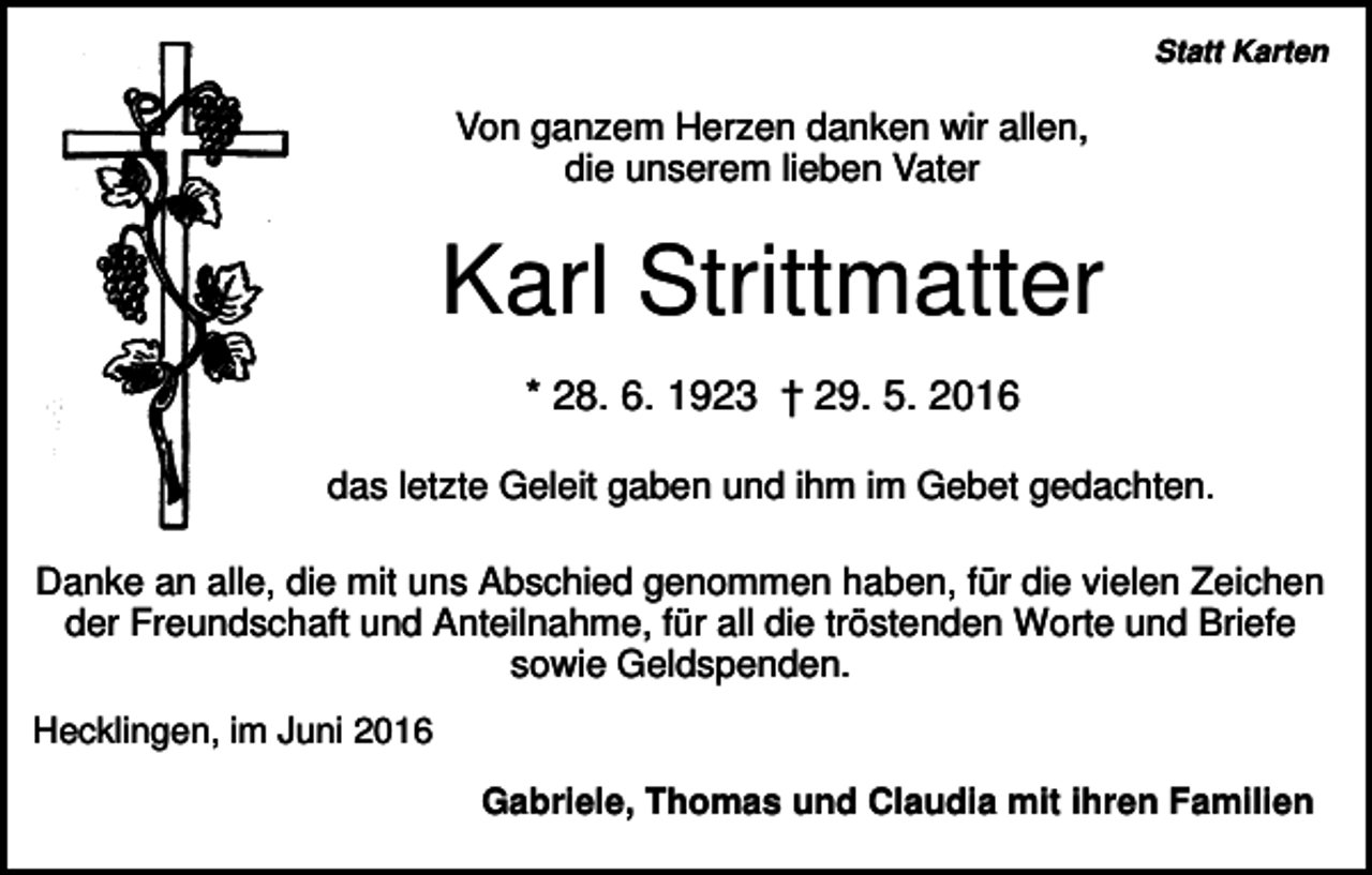 <p>Statt Karten</p><p>Von ganzem Herzen danken wir allen,<br />die unserem lieben Vater</p><p>Karl Strittmatter<br />* 28. 6. 1923 † 29. 5. 2016<br />das letzte Geleit gaben und ihm im Gebet gedachten.<br />Danke an alle, die mit uns Abschied genommen haben, für die vielen Zeichen<br />der Freundschaft und Anteilnahme, für all die tröstenden Worte und Briefe<br />sowie Geldspenden.<br />Hecklingen, im Juni 2016<br />Gabriele, Thomas und Claudia mit ihren Familien</p>