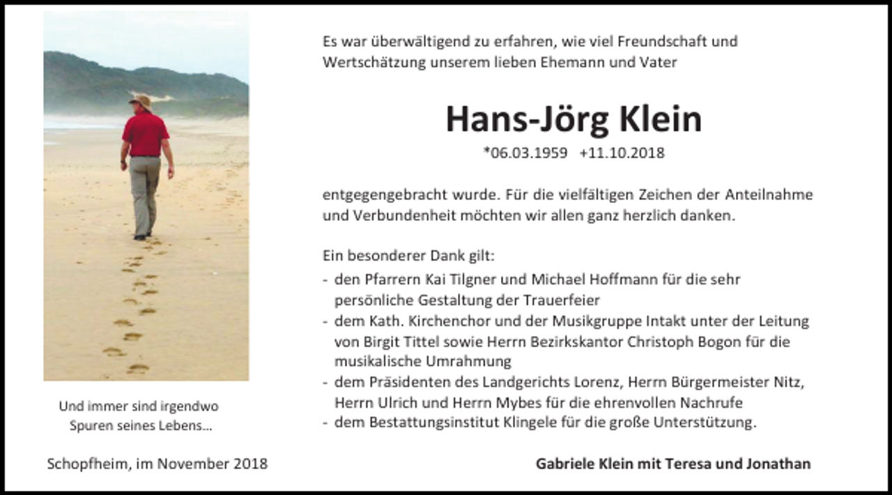 <p>Es war überwältigend zu erfahren, wie viel Freundschaft und<br />Wertschätzung unserem lieben Ehemann und Vater</p><p>Hans-Jörg Klein<br />*06.03.1959 +11.10.2018<br />entgegengebracht wurde. Für die vielfältigen Zeichen der Anteilnahme<br />und Verbundenheit möchten wir allen ganz herzlich danken.</p><p>Und immer sind irgendwo<br />Spuren seines Lebens…</p><p>Schopfheim, im November 2018</p><p>Ein besonderer Dank gilt:<br />- den Pfarrern Kai Tilgner und Michael Hoffmann für die sehr<br />persönliche Gestaltung der Trauerfeier<br />- dem Kath. Kirchenchor und der Musikgruppe Intakt unter der Leitung<br />von Birgit Tittel sowie Herrn Bezirkskantor Christoph Bogon für die<br />musikalische Umrahmung<br />- dem Präsidenten des Landgerichts Lorenz, Herrn Bürgermeister Nitz,<br />Herrn Ulrich und Herrn Mybes für die ehrenvollen Nachrufe<br />- dem Bestattungsinstitut Klingele für die große Unterstützung.<br />Gabriele Klein mit Teresa und Jonathan</p>