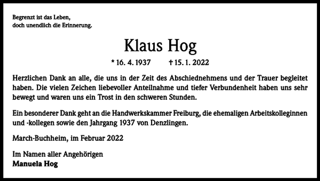 <p>Begrenzt ist das Leben,<br />doch unendlich die Erinnerung.</p><p>Klaus Hog<br />* 16. 4. 1937</p><p>† 15. 1. 2022</p><p>Herzlichen Dank an alle, die uns in der Zeit des Abschiednehmens und der Trauer begleitet<br />haben. Die vielen Zeichen liebevoller Anteilnahme und tiefer Verbundenheit haben uns sehr<br />bewegt und waren uns ein Trost in den schweren Stunden.<br />Ein besonderer Dank geht an die Handwerkskammer Freiburg, die ehemaligen Arbeitskolleginnen<br />und -kollegen sowie den Jahrgang 1937 von Denzlingen.<br />March-Buchheim, im Februar 2022<br />Im Namen aller Angehörigen<br />Manuela Hog</p>