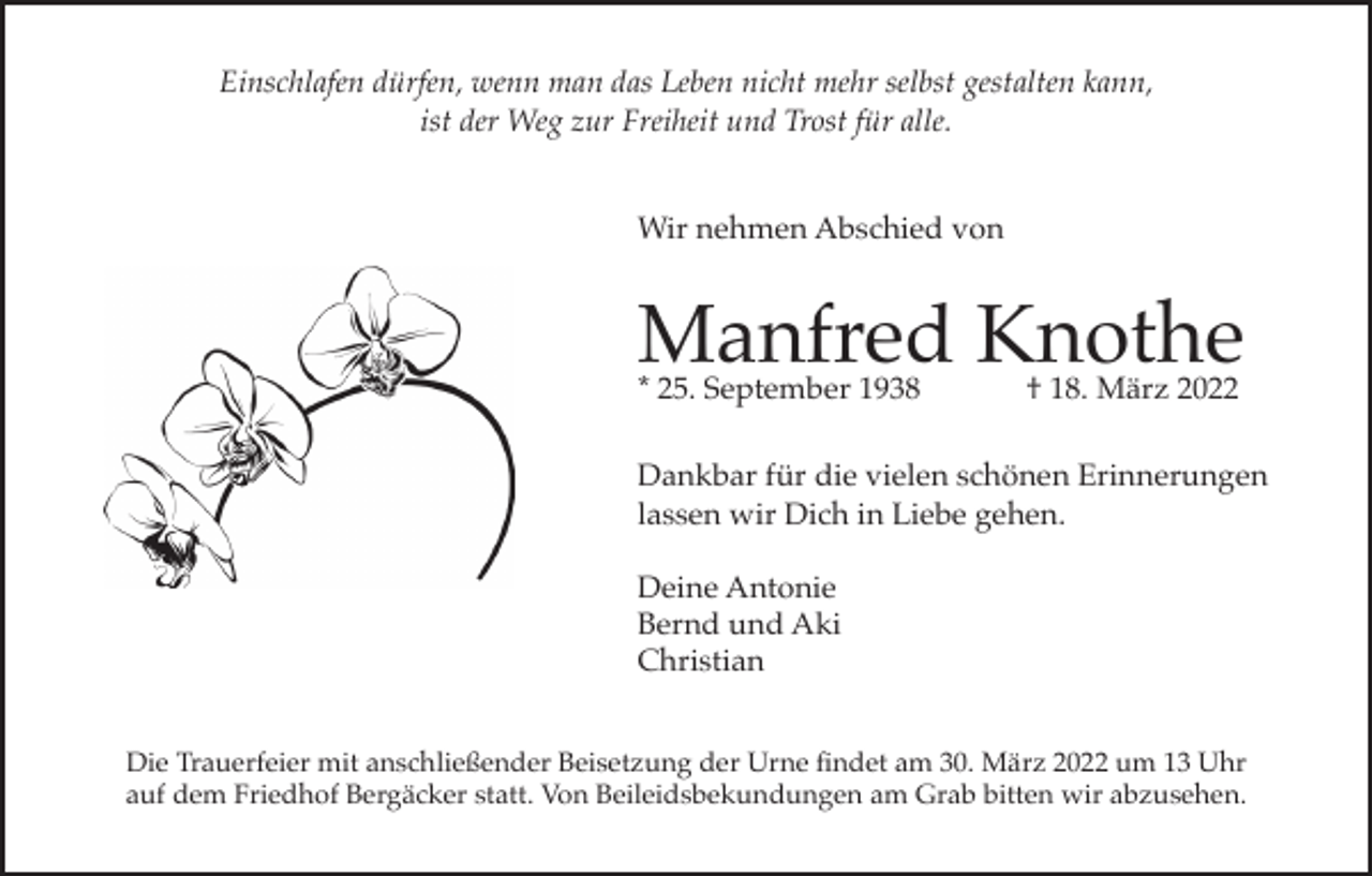 <p>Einschlafen dürfen, wenn man das Leben nicht mehr selbst gestalten kann,<br />ist der Weg zur Freiheit und Trost für alle.<br />Wir nehmen Abschied von</p><p>Manfred Knothe<br />* 25. September 1938</p><p>† 18. März 2022</p><p>Dankbar für die vielen schönen Erinnerungen<br />lassen wir Dich in Liebe gehen.<br />Deine Antonie<br />Bernd und Aki<br />Christian<br />Die Trauerfeier mit anschließender Beisetzung der Urne findet am 30. März 2022 um 13 Uhr<br />auf dem Friedhof Bergäcker statt. Von Beileidsbekundungen am Grab bitten wir abzusehen.</p>