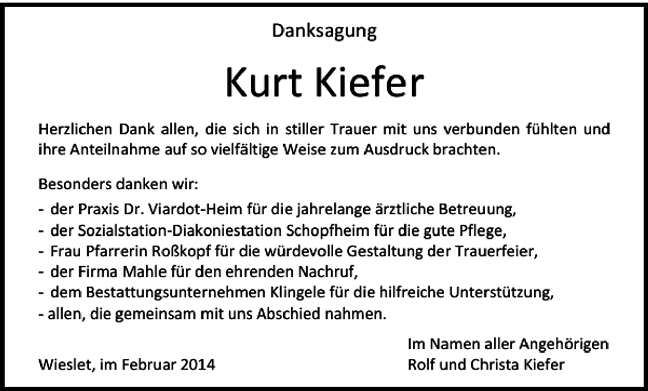 <p>Danksagung</p><p>Kurt Kiefer<br />Herzlichen Dank allen, die sich in stiller Trauer mit uns verbunden fühlten und<br />ihre Anteilnahme auf so vielfältige Weise zum Ausdruck brachten.<br />Besonders danken wir:<br />- der Praxis Dr. Viardot-Heim für die jahrelange ärztliche Betreuung,<br />- der Sozialstation-Diakoniestation Schopfheim für die gute Pflege,<br />- Frau Pfarrerin Roßkopf für die würdevolle Gestaltung der Trauerfeier,<br />- der Firma Mahle für den ehrenden Nachruf,<br />- dem Bestattungsunternehmen Klingele für die hilfreiche Unterstützung,<br />- allen, die gemeinsam mit uns Abschied nahmen.<br />Wieslet, im Februar 2014</p><p>Im Namen aller Angehörigen<br />Rolf und Christa Kiefer</p>
