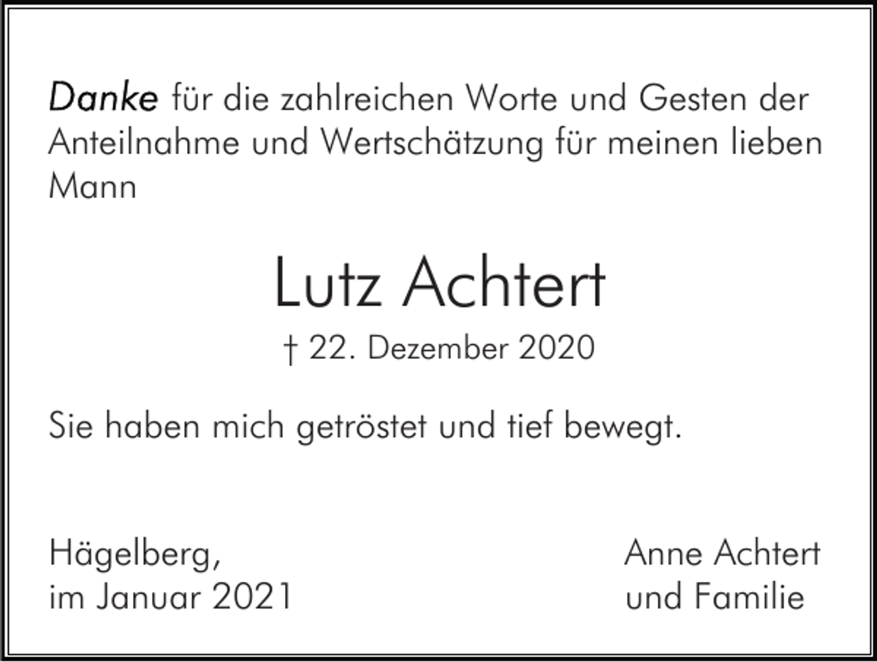 <p>für die zahlreichen Worte und Gesten der<br />Anteilnahme und Wertschätzung für meinen lieben<br />Mann</p><p>Lutz Achtert<br />† 22. Dezember 2020</p><p>Sie haben mich getröstet und tief bewegt.<br />Hägelberg,<br />im Januar 2021</p><p>Anne Achtert<br />und Familie</p>